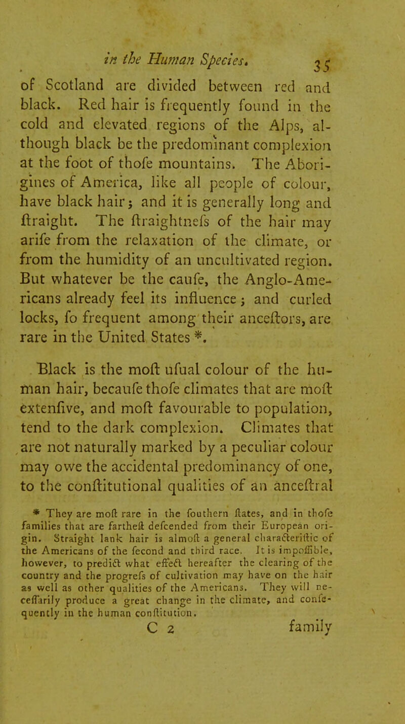 of Scotland are divided between red and black. Red hair is frequently found in the cold and elevated regions of the Alps, al- though black be the predominant complexion at the foot of thofe mountains. The Abori- gines of America, like all people of colour, have black hair} and it is generally long and ftraight. The ftraightnefs of the hair may arife from the relaxation of the climate, or from the humidity of an uncultivated region. But whatever be the caufe, the Anglo-Ame- ricans already feel its influence j and curled locks, fo frequent among their anceftors, are rare in the United States *. Black is the moft ufual colour of the hu- man hair, becaufe thofe climates that are moft extenfive, and mofi favourable to population, tend to the dark complexion. Climates that are not naturally marked by a peculiar colour may owe the accidental predominancy of one, to the conftitutional qualities of an anceftial * They are moft rare in the fouthern ftates, and in thofe families that are farthell defcended from their European ori- gin. Straight lank hair is almoft a general cliaraifieriftic of the Americans of the fccond and third race. It is impoflible, however, to predict what effect hereafter the clearing of the country and the progrefs of cultivation may have on the hair as well as other qualities of the Americans. They will ne- ceffarily produce a great change in the climate, and confe- quently in the human conftitution. C 2 family