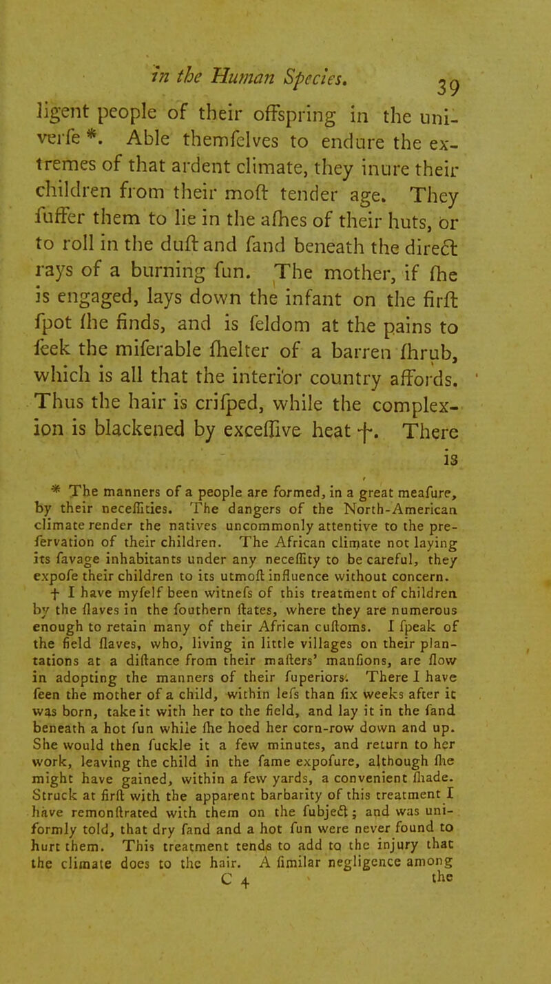 Jigent people of their offspring in the uni- verfe *. Able themfelves to endure the ex- tremes of that ardent climate, they inure their children from their moft tender age. They fuffer them to lie in the allies of their huts, or to roll in the duff, and fand beneath the direct rays of a burning fun. The mother, if fhe is engaged, lays down the infant on the firft fpot Hie finds, and is feldom at the pains to feek the miferable fhelter of a barren fhrub, which is all that the interior country affords. Thus the hair is crifped, while the complex- ion is blackened by exceftive heat f. There is * The manners of a people are formed, in a great meafure, by their neceffities. The dangers of the North-American climate render the natives uncommonly attentive to the pre- fervation of their children. The African climate not laying its favage inhabitants under any neceffity to be careful, they expofe their children to its utmoft influence without concern. f I have myfelf been witnefs of this treatment of childrea by the flaves in the fouthern (bates, where they are numerous enough to retain many of their African cuftoms. I fpeak of the field flaves, who, living in little villages on their plan- tations at a diftance from their mailers' manfions, are flow in adopting the manners of their fuperiors. There I have feen the mother of a child, within lefs than fix weeks after it was born, take it with her to the field, and lay it in the fand beneath a hot fun while (he hoed her corn-row down and up. She would then fuckle it a few minutes, and return to her work, leaving the child in the fame expofure, although flie might have gained, within a few yards, a convenient (hade. Struck at firft with the apparent barbarity of this treatment I have remonftrated with them on the fubjecl; and was uni- formly told, that dry fand and a hot fun were never found to hurt them. This treatment tende to add to the injury that the climate does to the hair. A fimilar negligence among C 4 the