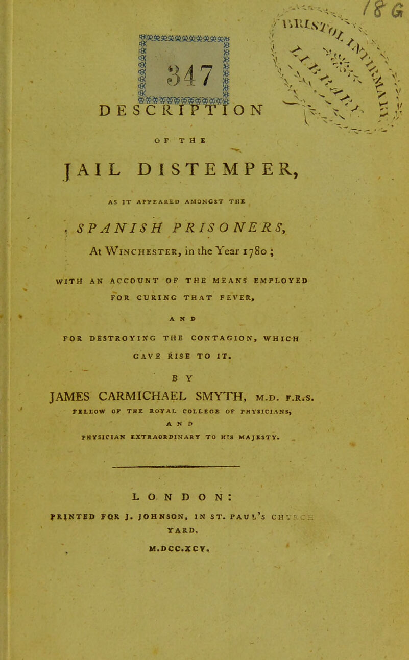 OF THE JAIL DISTEMPER, AS JT APPEARED AMONGST THE j SPANISH PRISONERS, At Winchester, in the Year 1780 ; WITH AN ACCOUNT OF THE MEANS EMPLOYED FOR CURING THAT FEVER, AND FOR DESTROYING THE CONTAGION, WHICH GAVE RISE TO IT. B Y JAMES CARMICHAEL SMYTH, m.d. f.r.s. rsLtow or the royal college or physicians, AND PHYSICIAN EXTRAORDINARY TO HIS MAJESTY. LONDON: PRINTED FOR J. JOHNSON, IN ST. PAU!,'s CHV! YARD. M.DCC.XCY.