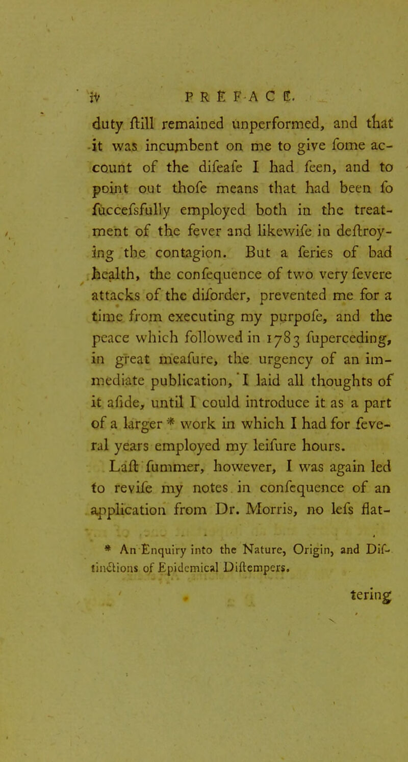 duty frill remained unperformed, and that •it was incumbent on me to give fome ac- count of the difeafe I had feen, and to point out thofe means that had been fo fuccefsfully employed both in the treat- ment of the fever and likewife in deftroy- ing the contagion. But a feries of bad health, the confequence of two very fevere attacks of the diforder, prevented me for a time from executing my purpofe, and the peace which followed in 1783 fuperceding, in great meafure, the urgency of an im- mediate publication, '! laid all thoughts of it afide, until I could introduce it as a part of a larger * work in which I had for feve- ral years employed my leifure hours. Lafl fummer, however, I was again led to revife my notes in confequence of an application from Dr. Morris, no lefs flat- * An Enquiry into the Nature, Origin, and Dif- linctions of Epidemical Diftempers. tering