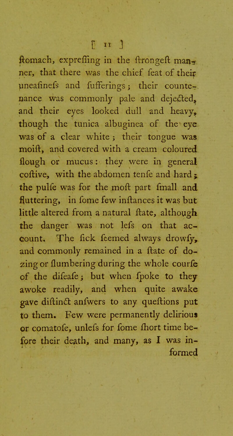 ftomach, expreffing in the ftrongeft man* ner, that there was the chief feat of their uneafinefs and fufFerings j their counte- nance was commonly pale and dejefted^ and their eyes looked dull and heavy, though the tunica albuginea of the eye was of a clear white; their tongue was moift, and covered with a cream coloured Hough or mucus: they were in general coftive, with the abdomen tenfe and hard ; the pulfe was for the moft part fmall and fluttering, in fome few inftances it was but little altered from a natural ftate, although the danger was not lefs on that ac- count. The lick feemed always drowfy, and commonly remained in a ftate of do- zing or flumbering during the whole courfe of the difeafej but when fpoke to they awoke readily, and when quite awake gave diftincT: anfwers to any queftions put to them. Few were permanently delirious or comatofe, unlefs for fome fhort time be- fore their death, and many, as I was in- formed