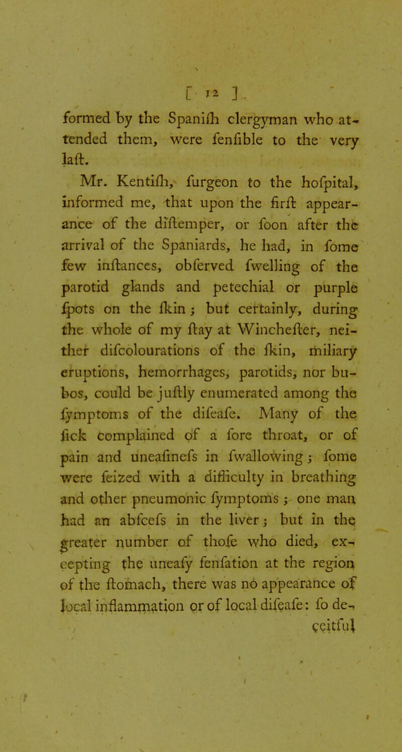 L* & ] • formed by the Spanifh clergyman who at- tended them, were fenfible to the very Jaft. Mr. Kentim, furgeon to the hofpital, informed me, that upon the firft appear- ance of the diftemper, or foon after the arrival of the Spaniards, he had, in fome few inftances, obferved fwelling of the parotid glands and petechial or purple fpots on the fkin; but certainly, during the whole of my flay at Winchefter, nei- ther difcolourations of the fkin, miliary eruptions, hemorrhages, parotids, nor bu- bos, could be juftly enumerated among the iymptoms of the difeafe. Many of the iick complained of a fore throat, or of pain and uneafinefs in fwallowing; fome were feized with a difficulty in breathing and other pneumonic fymptoms j- one man had an abfcefs in the liver; but in the greater number of thofe who died, ex- cepting the uneafy fenfation at the region of the ftomach, there was no appearance of local inflammation or of local difeafe: fo de^ ceitful i