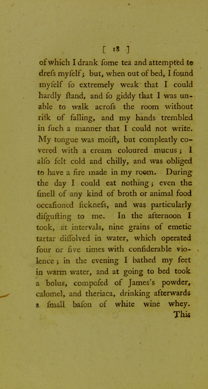 drefs myfelf; but, when out of bed, I found myfelf fo extremely weak that I could hardly ftand, and fo giddy that I was un- able to walk acrofs the room without rifle of falling, and my hands trembled in fuch a manner that I could not write. My tongue was moift, but compleatly co- vered with a cream coloured mucus; I alfo felt cold and chilly, and was obliged to have a fire made in my room. During the day I could eat nothing; even the fmell of any kind of broth or animal food occafioned iicknefs, and was particularly difgufting to me. In the afternoon I took, at intervals, nine grains of emetic tartar diflblved in water, which operated four or five times with considerable vio- lence ; in the evening I bathed my feet in warm water, and at going to bed took a bolus, composed of James's powder, calomel, and theriaca, drinking afterwards a fmall bafon of white wine whey. This