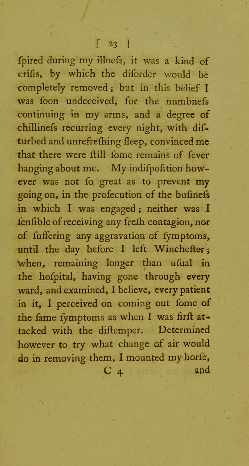 fpircd during my illnefs, it was a kind of crifis, by which the diforder would be completely removed; but in this belief I was foon undeceived, for the numbnefs continuing in my arms, and a degree of chillinefs recurring every night, with dis- turbed and unrefrefhing fleep, convinced me that there were ftill fome remains of fever hanging about me. My indifpofition how- ever was not fa great as to prevent my going on, in the profecution of the bulinefs in which I was engaged; neither was I fenfible of receiving any frefh contagion, nor of fufTering any aggravation of fymptoms, until the day before I left Winchefterj when, remaining longer than ufual in the hofpital, having gone through every ward, and examined, I believe, every patient in it, I perceived on coming out fome of the fame fymptoms as when I was firft at- tacked with the diftemper. Determined however to try what change of air would do in removing them, I mounted my horfe, C 4 and