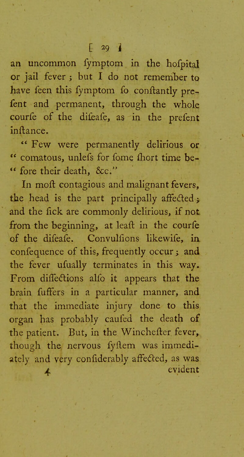 an uncommon fymptom in the hofpital or jail fever ; but I do not remember to have feen this fymptom fo conftantly pre- fent and permanent, through the whole courfe of the difeafe, as in the prefent inftance.  Few were permanently delirious or  comatous, unlefs for fome fhort time be-  fore their death, &c. In moft contagious and malignant fevers, the head is the part principally affected j and the nek are commonly delirious, if not from the beginning, at leaft in the courfe of the difeafe. Convulfions likewife, in confequence of this, frequently occur; and the fever ufually terminates in this way. From difTeclions alfo it appears that the brain fuffers in a particular manner, and that the immediate injury done to this organ has probably caufed the death of the patient. But, in the Winchefler fever, though the nervous fyftem was immedi- ately and very confiderably affected, as was 4 evident