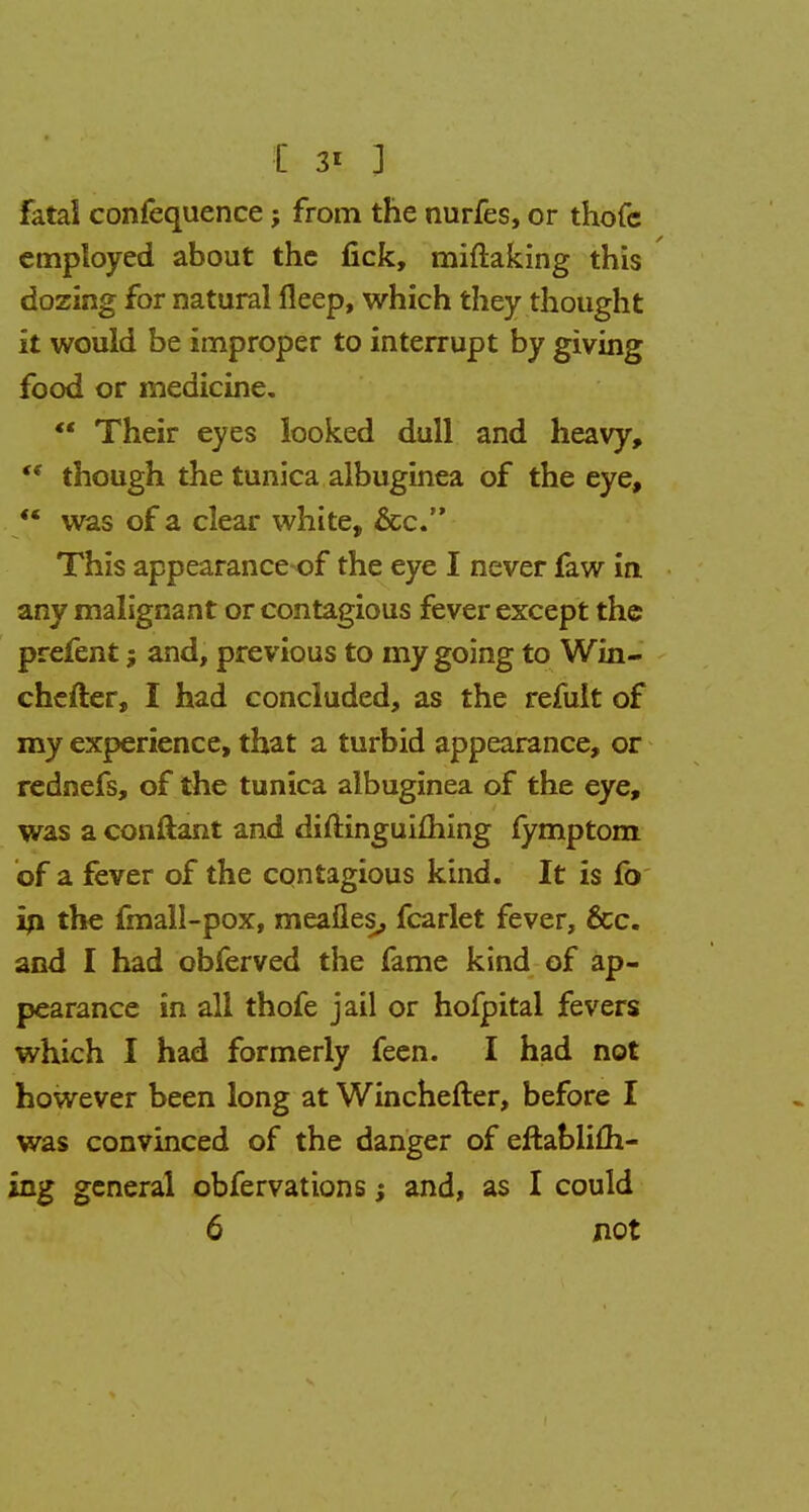 fatal confequence; from the nurfes, or thofe employed about the fick, miftaking this dozing for natural fleep, which they thought it would be improper to interrupt by giving food or medicine.  Their eyes looked dull and heavy,  though the tunica albuginea of the eye, *' was of a clear white, &c. This appearance-of the eye I never faw in any malignant or contagious fever except the prefent j and, previous to my going to Win- chefter, I had concluded, as the refult of my experience, that a turbid appearance, or rednefs, of the tunica albuginea of the eye, was a conftant and diftinguifhing fymptom of a fever of the contagious kind. It is fo in the fmall-pox, mealies, fcarlet fever, &c. and I had obferved the fame kind of ap- pearance in all thofe jail or hofpital fevers which I had formerly feen. I had not however been long at Winchefter, before I was convinced of the danger of eftabliih- ing general obfervations and, as I could