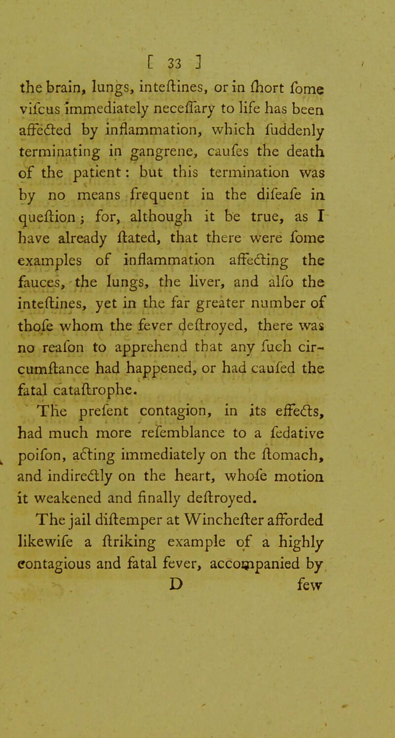 the brain, lungs, inteftines, or in mort fome vifcus immediately neceffary to life has been affected by inflammation, which fuddenly terminating in gangrene, caufes the death of the patient: but this termination was by no means frequent in the difeafe in queftion; for, although it be true, as I have already ftated, that there were fome examples of inflammation affecting the fauces, the lungs, the liver, and alfo the inteftines, yet in the far greater number of thofe whom the fever deftroyed, there was no reafon to apprehend that any fuch cir- cumftance had happened, or had caufed the fatal cataftrophe. The prefent contagion, in its effects, had much more refemblance to a fedative poifon, acting immediately on the ftomach, and indirectly on the heart, whofe motion it weakened and finally deftroyed. The jail diftemper at Winchefter afforded likewife a ftriking example of a highly contagious and fatal fever, accompanied by D few