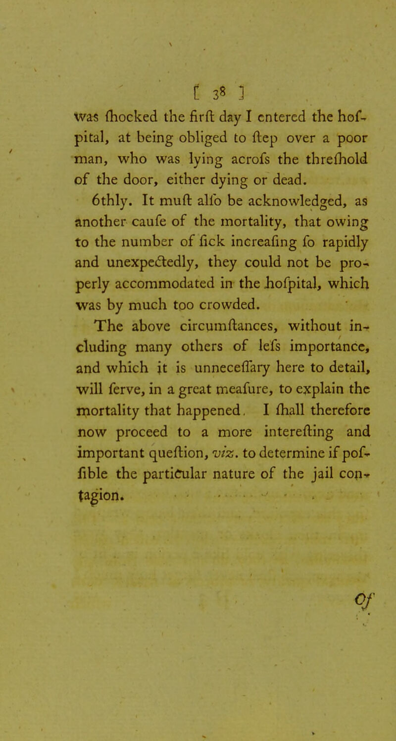 Was {hocked the fir ft day I entered the hof- pital, at being obliged to ftep over a poor man, who was lying acrofs the threshold of the door, either dying or dead. 6thly. It muft alio be acknowledged, as another caufe of the mortality, that owing to the number of fick increafing fo rapidly and unexpectedly, they could not be pro- perly accommodated in the Jiofpital, which was by much too crowded. The above circumftances, without in- cluding many others of lefs importance, and which it is unnecefTary here to detail, will ferve, in a great meafure, to explain the mortality that happened. I mall therefore now proceed to a more interesting and important queftion, viz. to determine if pof- iible the particular nature of the jail con- tagion. V