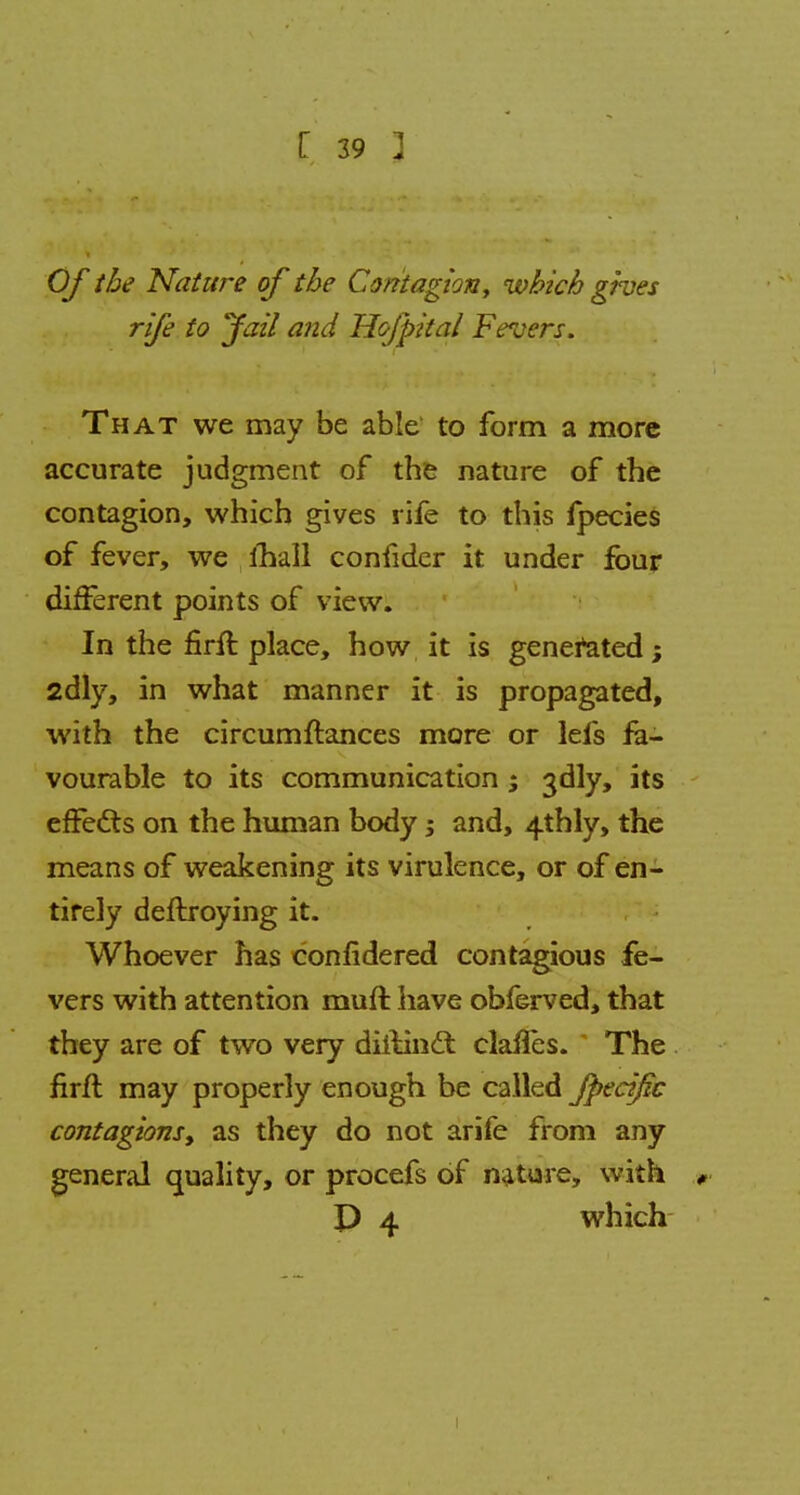 Of the Nature of the Contagion, which gives rife to fail and H&fpital Fevers. That we may be able to form a more accurate judgment of the nature of the contagion, which gives rife to this fpecies of fever, we mall confider it under four different points of view. In the firft place, how it is generated; 2dly, in what manner it is propagated, with the circumftances more or lefs fa- vourable to its communication; 3dly, its effects on the human body; and, 4thly, the means of weakening its virulence, or of en- tirely deftroying it. Whoever has confidered contagious fe- vers with attention muft have obferved, that they are of two very diilincl clailes. The firrt may properly enough be called fpecijic contagions, as they do not arife from any general quality, or procefs of nature, with »< P 4 which