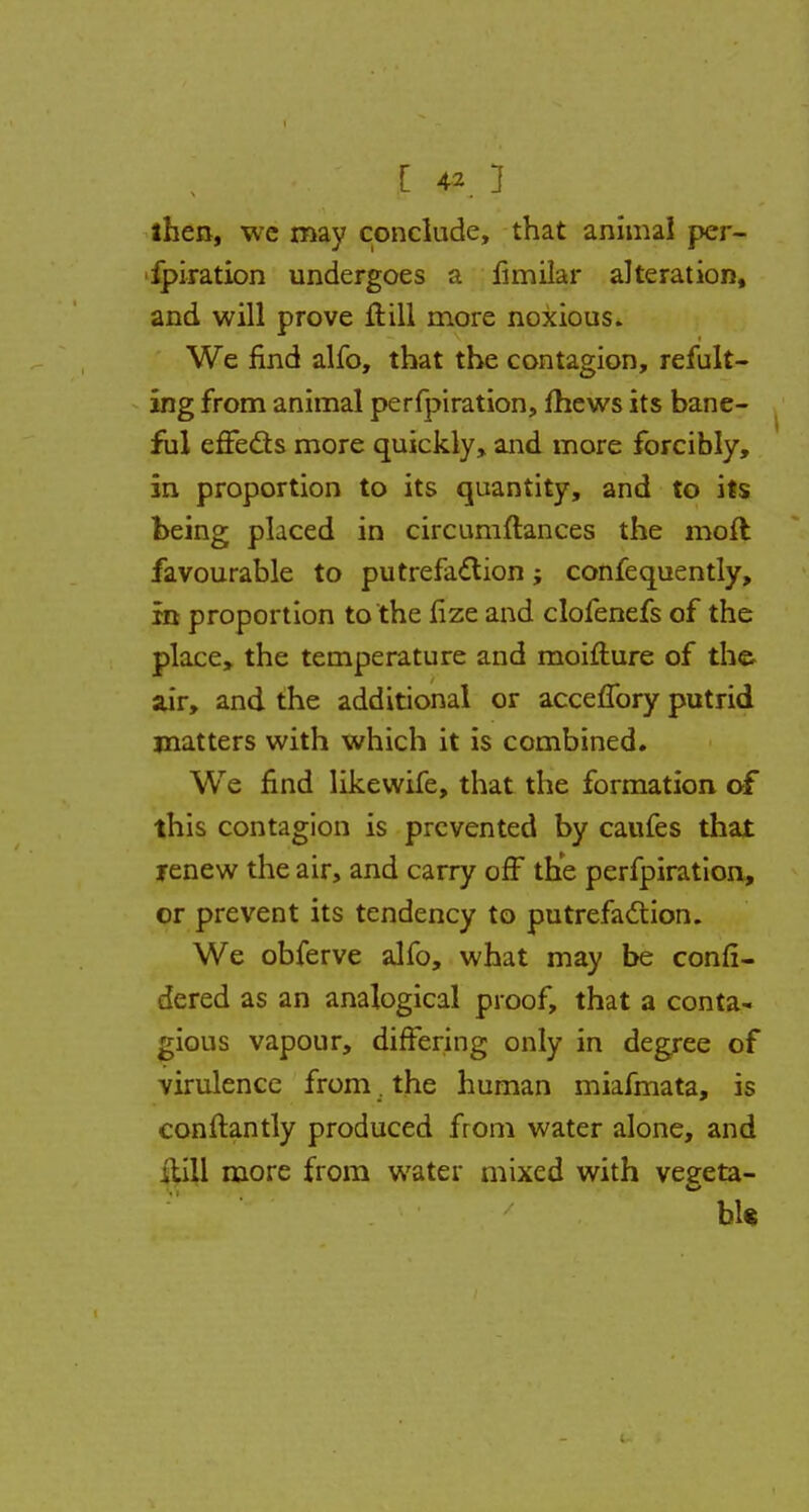 then, we may conclude, that animal per- fpiration undergoes a fimilar alteration, and will prove ft ill more noxious. We find alfo, that the contagion, refus- ing from animal perfpiration, mews its bane- ful effects more quickly, and more forcibly, in proportion to its quantity, and to its being placed in circumftances the moft favourable to putrefaction; confequently, in proportion to the fize and clofenefs of the place, the temperature and moifture of the air, and the additional or acceffory putrid matters with which it is combined. We find likevvife, that the formation of this contagion is prevented by caufes that renew the air, and carry off the perfpiration, or prevent its tendency to putrefaction. We obferve alfo, what may be conli- dered as an analogical proof, that a conta- gious vapour, differing only in degree of virulence from. the human miafmata, is conftantly produced from water alone, and itill more from water mixed with vegeta- ble