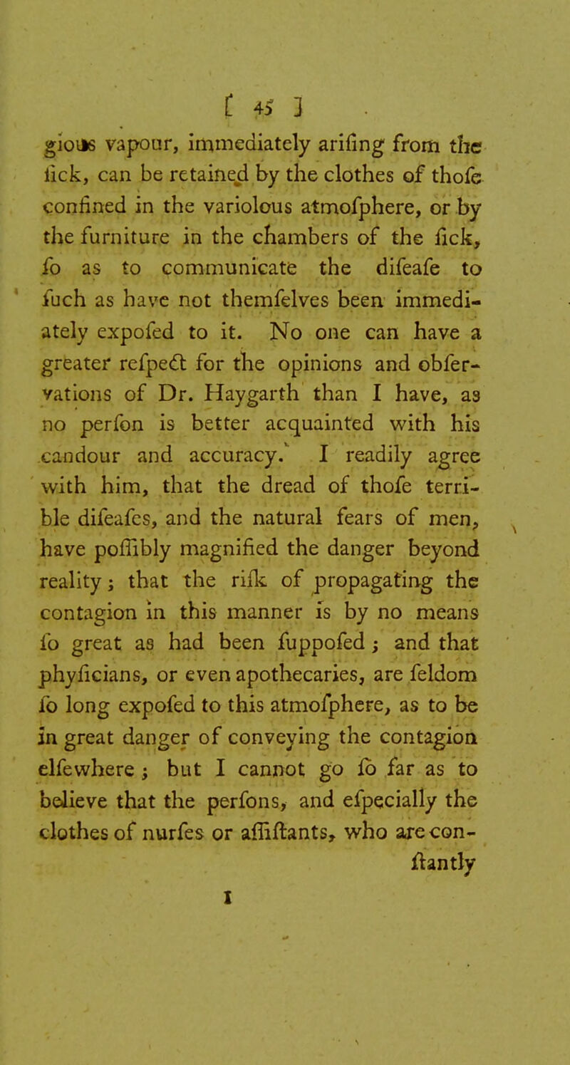 { 0 1 gions vapour, immediately arifing from the lick, can be retained by the clothes of thofe confined in the variolous atmofphere, or by the furniture in the chambers of the lick, fo as to communicate the difeafe to fuch as have not themfelves been immedi- ately expofed to it. No one can have a greater refpect for the opinions and obfer- vations of Dr. Hay garth than I have, as no perfon is better acquainted with his candour and accuracy. I readily agree with him, that the dread of thofe terri- ble difeafes, and the natural fears of men, have pofiibly magnified the danger beyond reality; that the rifk of propagating the contagion in this manner is by no means fo great as had been fuppofed; and that phyficians, or even apothecaries, are feldom fo long expofed to this atmofphere, as to be in great danger of conveying the contagion elfewhere ; but I cannot go fo far as to believe that the perfons, and efpecially the clothes of nurfes or affiftants, who arecon- fhntly I