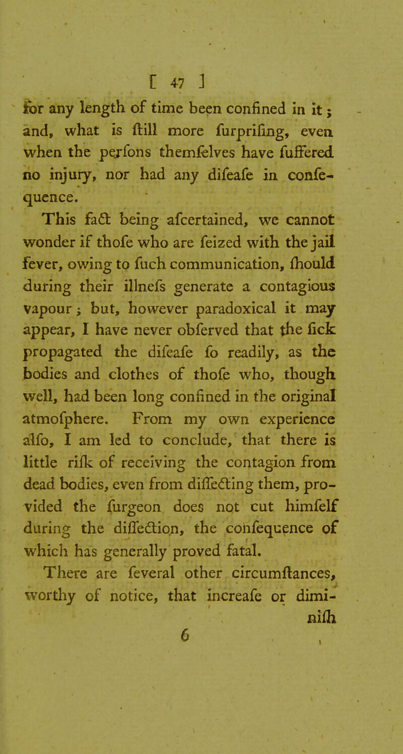 for any length of time been confined in it; and, what is ftill more furprifing, even when the pejfons themfelves have fuffered no injury, nor had any difeafe in confe- quence. This fact, being afcertained, we cannot wonder if thofe who are feized with the jail fever, owing to fuch communication, mould during their illnefs generate a contagious vapour; but, however paradoxical it may appear, I have never obferved that the fick propagated the difeafe fo readily, as the bodies and clothes of thofe who, though well, had been long confined in the original atmofphere. From my own experience alfo, I am led to conclude, that there is little rifk of receiving the contagion from dead bodies, even from differing them, pro- vided the furgeon does not cut himfelf during the diffeclion, the confequence of which has generally proved fatal. There are feveral other circumftances, worthy of notice, that increafe or dimi- nifli