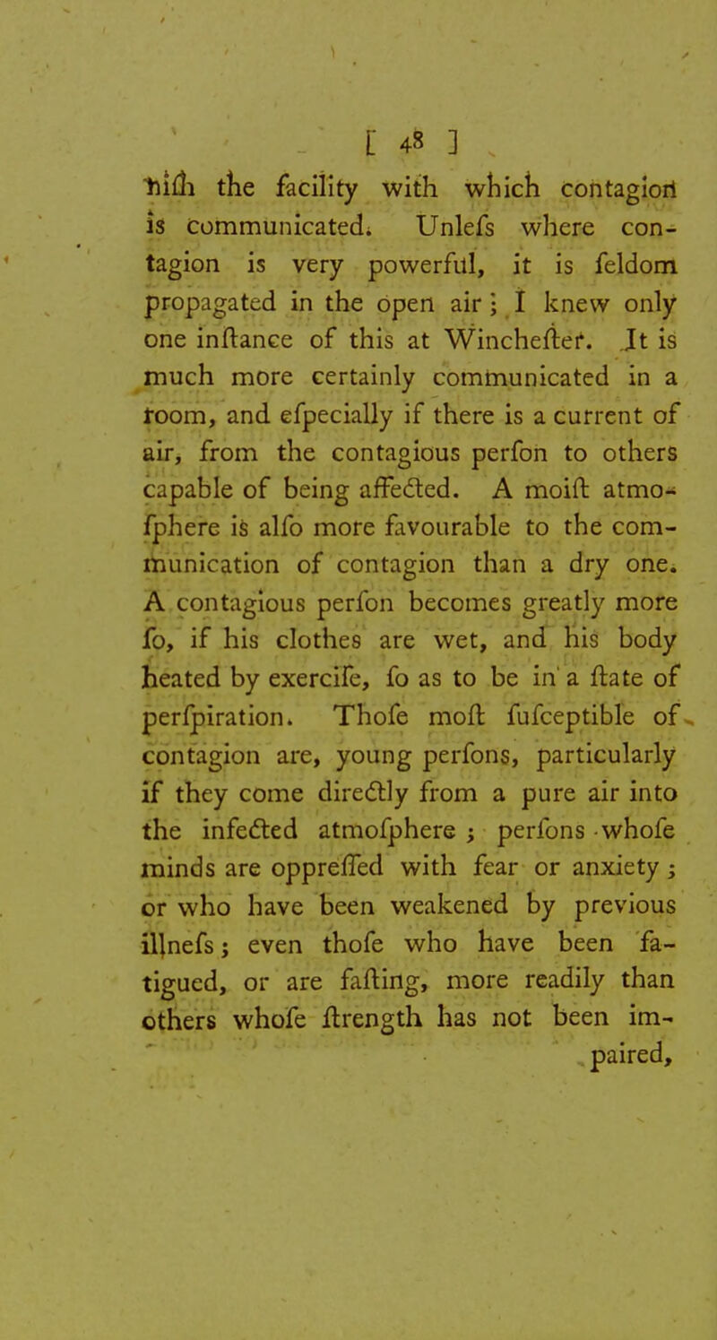 hifli the facility with which contagiori is Communicated; Unlefs where con- tagion is very powerful, it is feldom propagated in the open air • I knew only one inftanee of this at Wincheftef. it is much more certainly communicated in a room, and efpecially if there is a current of air, from the contagious perfon to others capable of being affected. A moift atmo- fphere is alfo more favourable to the com- munication of contagion than a dry one. A contagious perfon becomes greatly more fo, if his clothes are wet, and his body heated by exercife, fo as to be in a ftate of perfpiration. Thofe molt fufceptible of contagion are, young perfons, particularly if they come directly from a pure air into the infected atmofphere perfons -whofe minds are oppreffed with fear or anxiety; or who have been weakened by previous iljnefsj even thofe who have been fa- tigued, or are fafting, more readily than others whofe flrength has not been im- paired,
