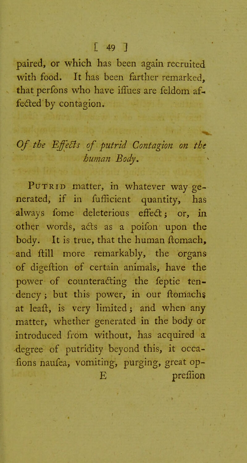 paired, or which has been again recruited with food. It has been farther remarked, that perfons who have iffues are feldom af- fected by contagion. Of the Effetfs of putrid Contagion on the human Body. Putrid matter, in whatever way ge- nerated, if in fufficient quantity, has always fome deleterious effect; or, in other words, acts as a poifon upon the body. It is true, that the human ftomach, and ft ill more remarkably, the organs of digeftion of certain animals, have the power of counteracting the feptic ten- dency ; but this power, in our ftomachs, at leaft, is very limited; and when any matter, whether generated in the body or introduced from without, has acquired a -degree of putridity beyond this, it occa- iions naufea, vomiting, purging, great op- E preflion