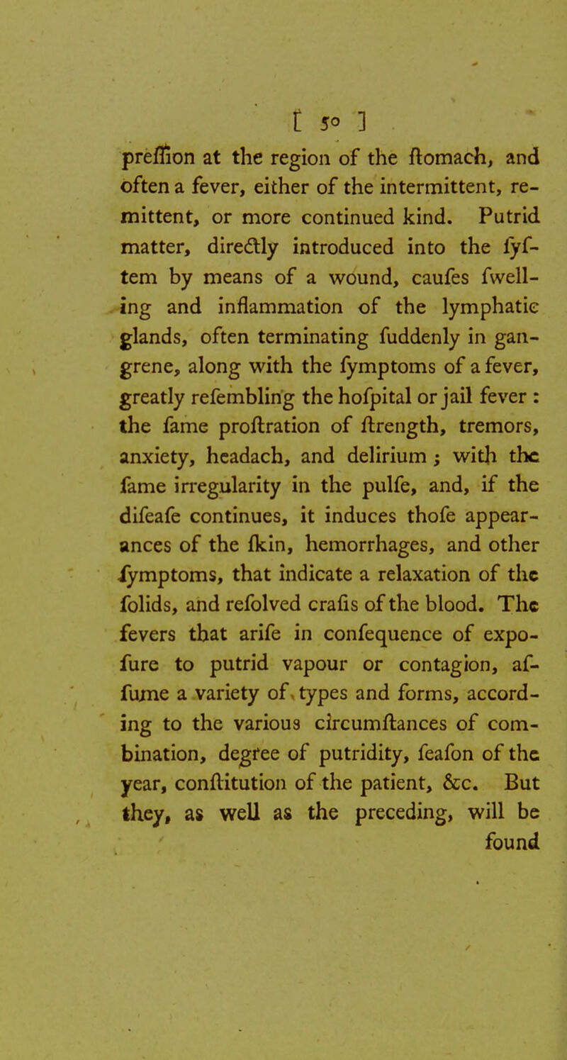 preflion at the region of the ftomach, and often a fever, either of the intermittent, re- mittent, or more continued kind. Putrid matter, directly introduced into the fyf- tem by means of a wound, caufes fwell- ing and inflammation of the lymphatic glands, often terminating fuddenly in gan- grene, along with the fymptoms of a fever, greatly refemblirig the hofpital or jail fever : the fame proftration of ftrength, tremors, anxiety, headach, and delirium ; with the fame irregularity in the pulfe, and, if the difeafe continues, it induces thofe appear- ances of the fkin, hemorrhages, and other iymptoms, that indicate a relaxation of the folids, and refolved crafis of the blood. The fevers that arife in confequence of expo- fure to putrid vapour or contagion, af- fujne a variety of types and forms, accord- ing to the various circumftances of com- bination, degree of putridity, feafon of the year, conflitution of the patient, &c. But they, as well as the preceding, will be found