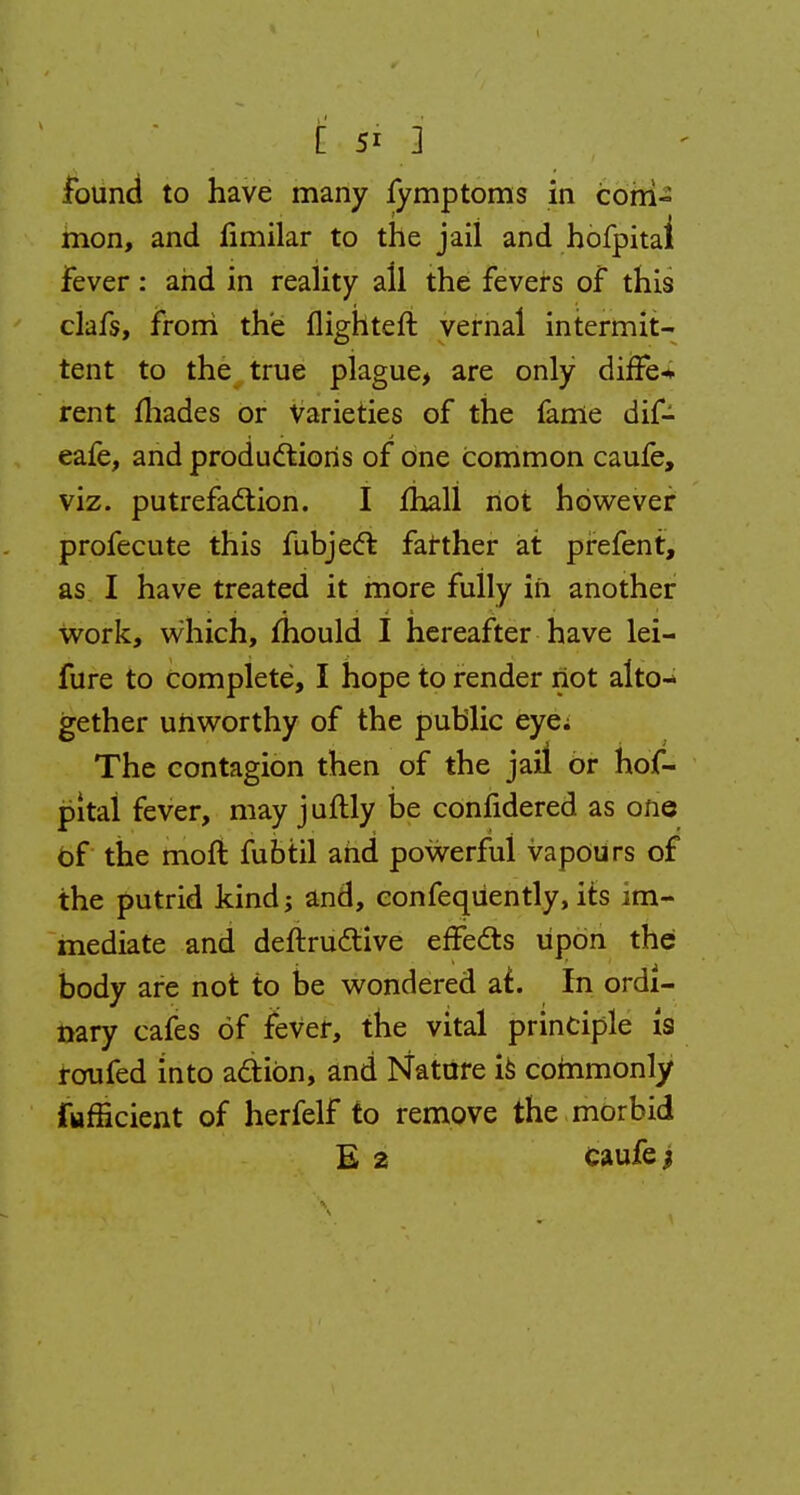 found to have many fymptoms in com- mon, and iimilar to the jail and hofpitai Fever: and in reality all the fevers of this clafs, from the flighteft vernal intermit- tent to the true plague, are only differ rent fliades or varieties of the fame dif- eafe, and productions of one common caufe, viz. putrefaction. I mail not however profecute this fubjecl: farther at prefent, as I have treated it more fully in another work, which, mould I hereafter have lei- fure to complete, I hope to render not alto- gether unworthy of the public eye; The contagion then of the jail or hof- pitai fever, may juftly be confidered as one of the moft fubtil and powerful vapours of the putrid kind; and, confequently, its im- mediate and deftru&ive effects upon the body are not to be wondered at.. In ordi- nary cafes of fever, the vital principle is roufed into action, and Nature is commonly Efficient of herfelf to remove the morbid E 2 Caufe |