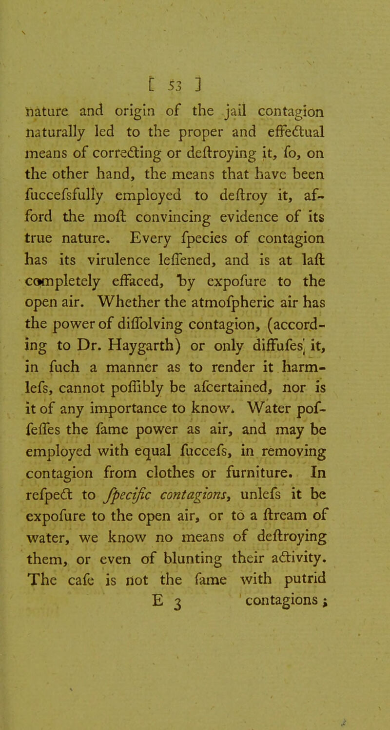 nature and origin of the jail contagion naturally led to the proper and effectual means of correcting or deftroying it, fo, on the other hand, the means that have been fuccefsfully employed to deftroy it, af- ford the moft convincing evidence of its true nature. Every fpecies of contagion has its virulence leffened, and is at laft completely effaced, by expofure to the open air. Whether the atmofpheric air has the power of difTolving contagion, (accord- ing to Dr. Haygarth) or only diffufes] it, in fuch a manner as to render it harm- lefs, cannot poflibly be afcertained, nor is it of any importance to know. Water pof- felfes the fame power as air, and may be employed with equal fuccefs, in removing contagion from clothes or furniture. In refpecl: to fpecific contagions, unlefs it be expofure to the open air, or to a ftream of water, we know no means of deftroying them, or even of blunting their activity. The cafe is not the fame with putrid E 3 contagions;