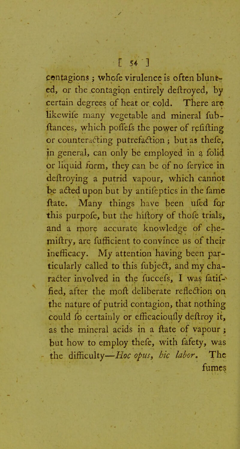 [ 54*3 contagions; whofe virulence is often blunt- ed, or the contagiqn entirely deftroyed, by certain degrees of heat or cold. There arc likcwife many vegetable and mineral fub- ftances, which polTefs the power of refitting or counteracting putrefaction; but as thefe, in general, can only be employed in a folid or liquid form, they can be of no feryice in deftroying a putrid vapour, which cannot be acted upon but by antifeptics in the fame ftate. Many things have been ufed for this purpofe, but ihe hiltory of thofe trials, and a more accurate knowledge of che- miftry, are fufficient to convince us of their inefficacy. My attention having been par- ticularly called to this fubject, and my cha- racter involved in the fuccefs, I was fatiP fied, after the moft deliberate reflection on the nature of putrid contagion, that nothing could fo certainly or efficacioufly deftroy it, as the mineral acids in a ftate of vapour; but how to employ thefe, with fafety, was the difficulty—Hoc opus, hie labor. The fumes