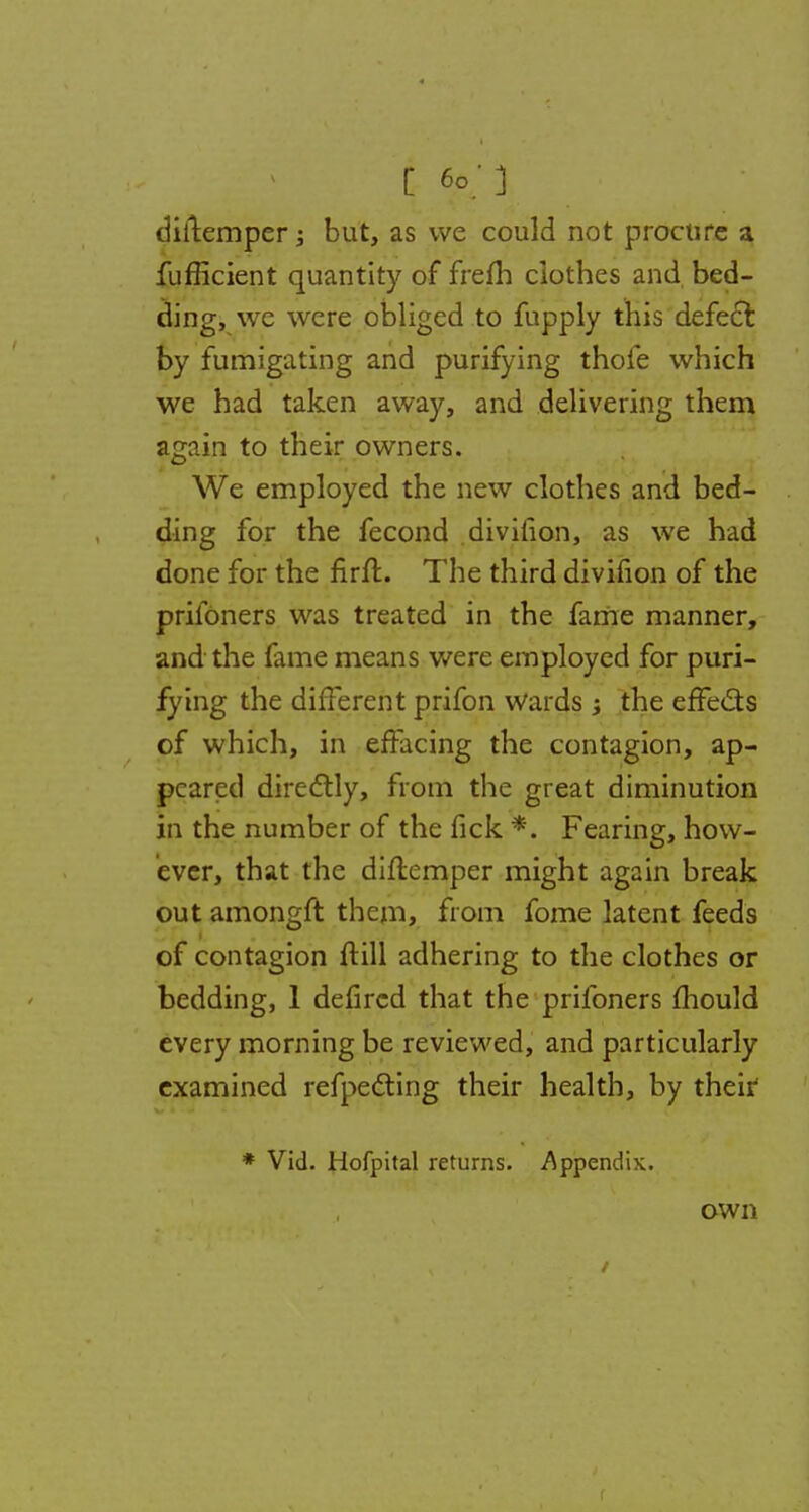 C 60; ] diftemper; but, as we could not procure a fufficient quantity of frefh clothes and bed- ding, we were obliged to fupply this defect by fumigating and purifying thole which we had taken away, and delivering them again to their owners. We employed the new clothes and bed- ding for the fecond divifion, as we had done for the firfl. The third divifion of the prifoners was treated in the fame manner, and the lame means were employed for puri- fying the different prifon wards 5 the effects of which, in effacing the contagion, ap- peared directly, from the great diminution in the number of the fick *. Fearing, how- ever, that the diflemper might again break out amongft them, from fome latent feeds of contagion ftill adhering to the clothes or bedding, 1 defircd that the prifoners mould every morning be reviewed, and particularly examined reflecting their health, by their1 * Vid. Hofpital returns. Appendix.. own