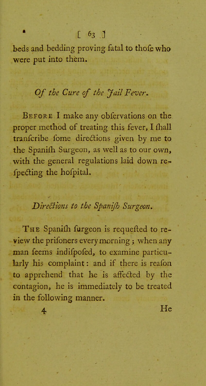 beds and bedding proving fatal to thofe who were put into them. Of the Cure of the Jail Fever. Before I make any obfervations on the proper method of treating this fever, I mall tranfcribe fome directions given by me to the Spanifh Surgeon, as well as to our own, with the general regulations laid down re- fpe&ing the hofpital. Directions to the Spanijh Surgeon. The Spanim furgeon is requefled to re- view the prifoners every morning; when any man feems indifpofed, to examine particu- larly his complaint: and if there is reafon to apprehend that he is affected by the contagion, he is immediately to be treated in the following manner. 4. He