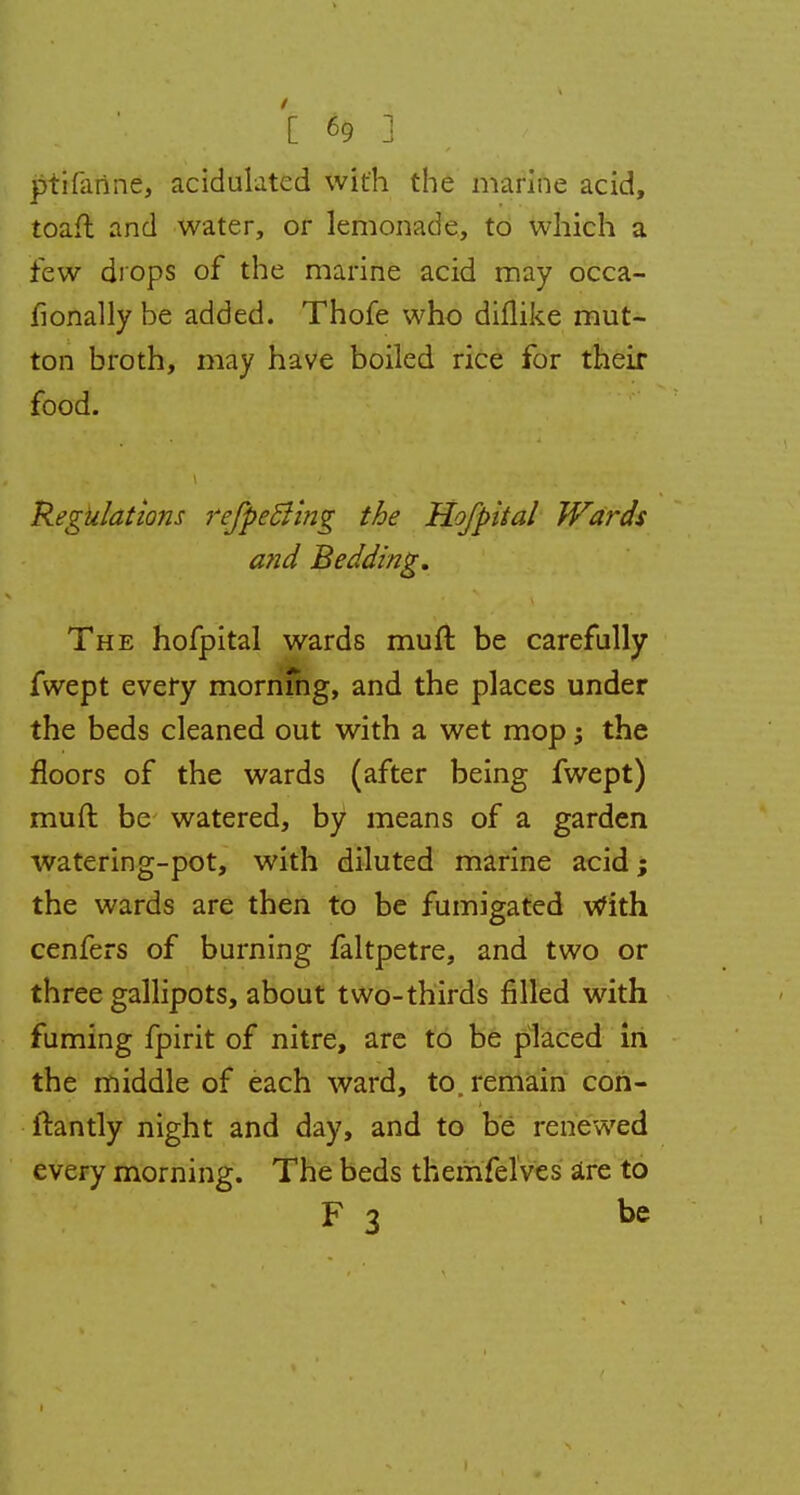 ptifanne, acidulated with the marine acid, toaft and water, or lemonade, to which a few drops of the marine acid may occa- fionally be added. Thofe who diflike mut- ton broth, may have boiled rice for their food. Regulations refpeBing the Hofpital Wards and Bedding. The hofpital wards muft be carefully fwept every mornfng, and the places under the beds cleaned out with a wet mop; the floors of the wards (after being fwept) muft be watered, by means of a garden watering-pot, with diluted marine acid; the wards are then to be fumigated With cenfers of burning faltpetre, and two or three gallipots, about two-thirds filled with fuming fpirit of nitre, are to be placed in the middle of each ward, to. remain con- ftantly night and day, and to be renewed every morning. The beds themfelves are to F 3 be