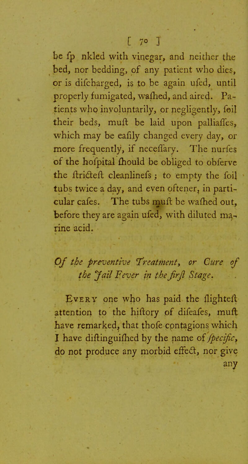 [ 7° ] be fp nkled with vinegar, and neither the bed, nor bedding, of any patient who dies, or is difcharged, is to be again ufed, until properly fumigated, wafhed, and aired. Pa- tients who involuntarily, or negligently, feij their beds, muft be laid upon palliafles, which may be eafily changed every day, or more frequently, if neceffary. The nurfes of the hofpital mould be obliged to obfervc the ftri&eft cleanlinefs ; to empty the foil tubs twice a day, and even oftener, in parti- cular cafes. The tubs muft be warned out, before they are again ufed, with diluted ma- rine acid. Of the preventive 'Treatment, or Cure of the Jail Fever jn the Jirji Stage. Every one who has paid the flighteft attention to the hiftory of difeafes, muft have remarked, that thofe cpntagions which I have diftinguifhed by the name of fpecifc, do not produce any morbid effect, nor give any