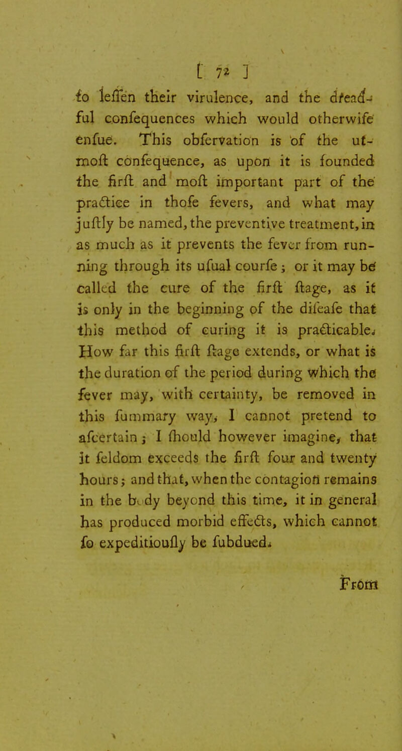 fo iefTen their virulence, and the dread- ful confequences which would otherwife enfue. This obfervation is of the ut- moft confequence, as upon it is founded the firft and moft important part of the practice in thofe fevers, and what may juftly be named, the preventive treatment, in as much as it prevents the fever from run- ning through its ufual courfe ; or it may bd called the cure of the firft ftage, as if is only in the beginning of the dileafe that this method of curing it is practicable.* How far this firft ftage extends, or what is the duration of the period during which the fever may, with certainty, be removed in this fummary way> I cannot pretend to afcertain -t I mould however imagine* that It feldom exceeds the firft four and twenty hours; and that, when the contagion remains in the b dy beyond this time, it in general has produced morbid effects, which cannot fo expeditioufly be fubdued* From