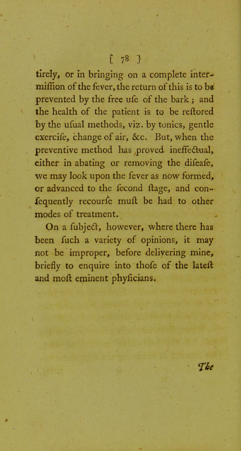 tirely, or in bringing on a complete inter- miffion of the fever, the return of this is to b« prevented by the free ufe of the bark; and the health of the patient is to be reftored by the ufual methods, viz. by tonics, gentle exercife, change of air, &c. But, when the preventive method lias ;proved ineffectual, either in abating or removing the difeafe, we may look upon the fever as now formed, or advanced to the fecond ftage, and con- fequently recourse mull be had to other modes of treatment. On a fubject, however, where there has been fuch a variety of opinions, it may not be improper, before delivering mine, briefly to enquire into thofe of the lateft and moll eminent phyficians.