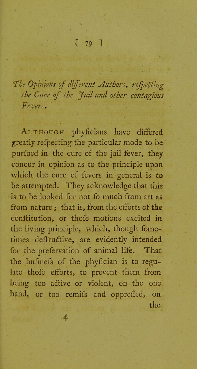 %The Opinions of different Authors, refpcBing the Cure of the fail and other contagious Fevers* i Although phyficians have differed greatly refpecring the particular mode to be purfued in the cure of the jail fever, they concur in opinion as to the principle upon which the cure of fevers in general is to be attempted. They acknowledge that this is to be looked for not fo much from art as from nature; that is, from the efforts of the conftitution, or thofe motions excited in the living principle, which, though fome- times deftruclive, are evidently intended for the prefervation of animal life. That the bufinefs of the phyncian is to regu- late thofe efforts, to prevent them from being too active or violent, on the one hand, or too remifs and oppreffed, on the 4