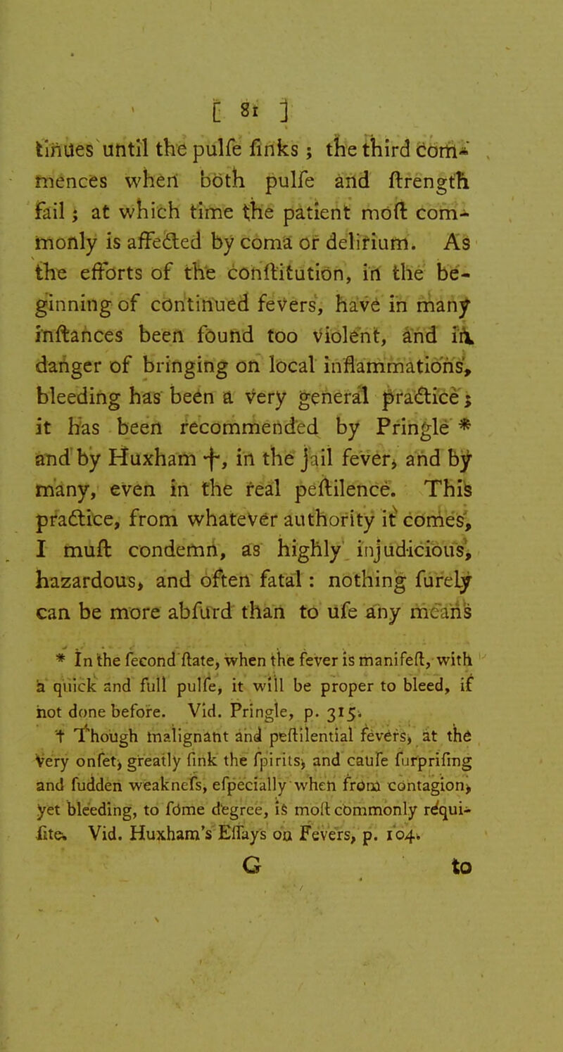 tin ties until the pulfe finks; the third com- mences when both pulfe and ftrength fail; at which time the patient mod com- monly is affected by coma or delirium. As the efforts of the conltitution, in the be- ginning of continued fevers, have in many inftances been found too violent, and in danger of bringing on local inflammations, bleeding has been & very general practice; it has been recommended by Pringle * and by Huxham *f-, in the jail fever* and by many, even in the real peftilence. This practice, from whatever authority it comes, I muft condemn, as highly injudicious, hazardous, and often fatal: nothing fureLy can be more abfurd than to ufe any mc.uis * In the fecond ftate, when the fever is manifeft, with ia quick and full pulfe, it will be proper to bleed, if hot done before. Vid. Pringle, p. 315. t Though malignant and peftilential fevers, at the Very onfet* greatly fink the fpirits, and caufe furprifing and fudden weaknefs, efpecially when frona contagion* yet bleeding, to fdme degree, is mo!t commonly requi- lite* Vid. Huxham's Elfays oa Fevers, p. 104. G to