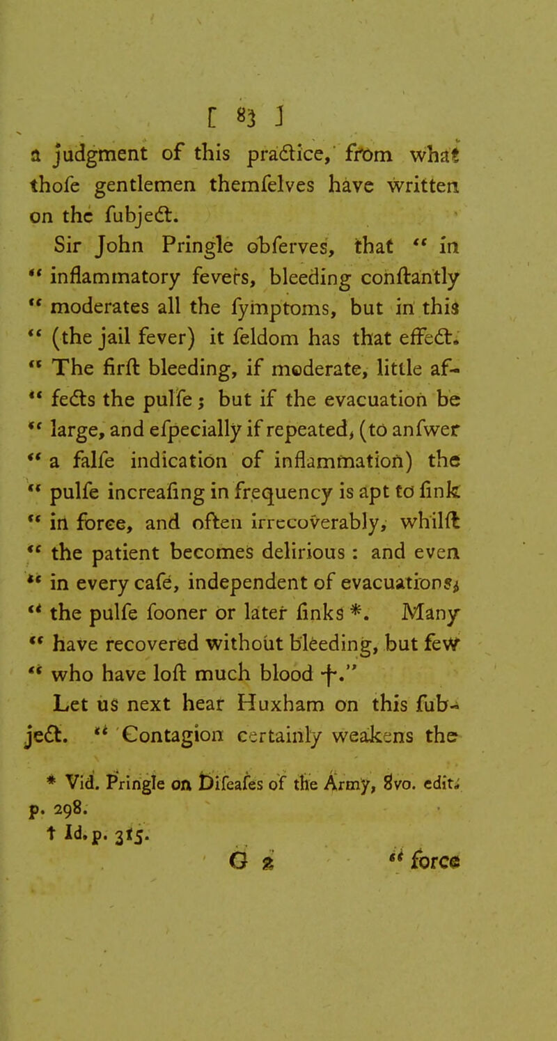 [ *1 J a judgment of this practice, from what thofe gentlemen themfelves have written on the fubject. Sir John Pringle ohferves, that  in ** inflammatory fevers, bleeding conftantly  moderates all the fymptoms, but in this  (the jail fever) it feldom has that effect* a The firft bleeding, if moderate, little af-  fects the pulfe j but if the evacuation be *f large, and efpecially if repeated, (to anfwer *' a falfe indication of inflammation) the  pulfe increasing in frequency is apt to fink  in force, and often irrecoverably, whilft ,e the patient becomes delirious: and even *' in every cafe, independent of evacuation?^ u the pulfe fooner Or later finks *. Many  have recovered without bleeding, but few '* who have loft much blood -fv Let us next hear Huxham on this fub- jedl. ** Contagion certainly weakens the * Vid. Pringle oft t>ifeafes of the Army, 8Vo. edit, p. 298. tld.p. 3I5.