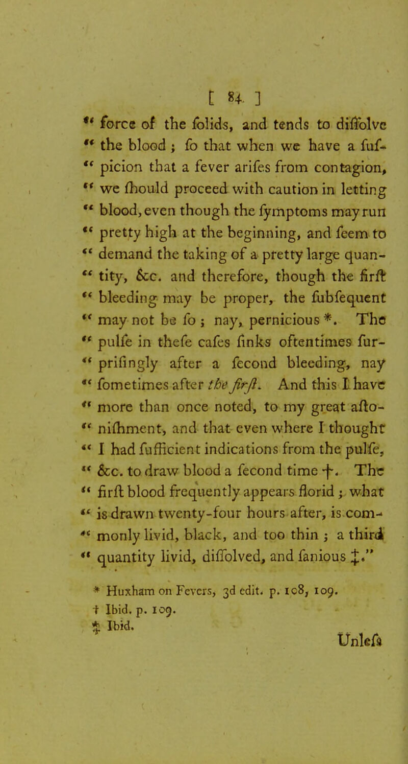  force of the fblids, and tends to diflblvc  the blood ; fo that when we have a fuf-  picion that a fever arifes from contagion, V we mould proceed with caution in letting  blood, even though the fymptoms may run  pretty high at the beginning, and feem to  demand the taking of a pretty large quan-  tity, &c. and therefore, though the firft  bleeding may be proper, the fubfequent *f may not be fo j nay, pernicious *. The  pulfe in thefe cafes links oftentimes fur-  prifingly after a fecond bleeding, nay *' fometimes after the firfl. And this I have  more than once noted, to my great afto-  nimment, and that even where I thought  I hadfufficient indications from the pulfe.  &c. to draw blood a fecond time -f. The  firft blood frequently appears florid ; what  is drawn twenty-four hours after, is com--  monly livid, black, and too thin j a thiri quantity livid, dhTolved, andfanious * Huxham on Fevers, 3d edit. p. ic8, 109. 1 Ibid. p. log. % Ibid. Unlefa