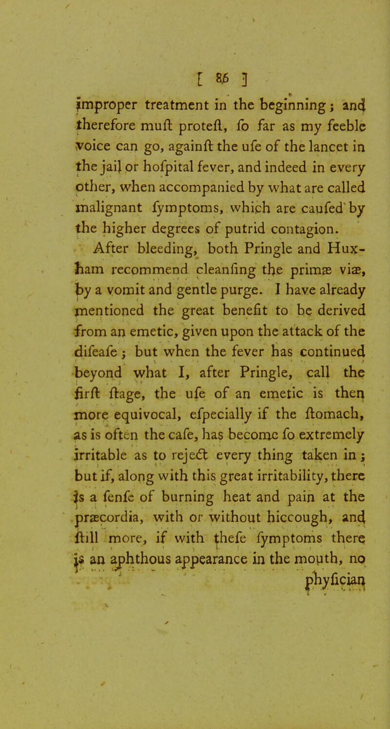 therefore muft proteft, fo far as my feeble voice can go, againft the ufe of the lancet in the jail or hofpital fever, and indeed in every other, when accompanied by what are called malignant fymptoms, which are caufed by the higher degrees of putrid contagion. After bleeding, both Pringle and Hux- ham recommend cleanfing the prima? via?, by a vomit and gentle purge. I have already mentioned the great benefit to be derived from an emetic, given upon the attack of the difeafe; but when the fever has continued beyond what I, after Pringle, call the firft ftage, the ufe of an emetic is then more equivocal, efpecially if the ftomach, as is often the cafe, has become fo extremely irritable as to reject every thing taken in \ but if, along with this great irritability, there a fenfc of burning heat and pain at the praecordia, with or without hiccough, ancl frill more, if with thefe fymptoms there j$ an aphthous appearance in the mouth, no phyfician