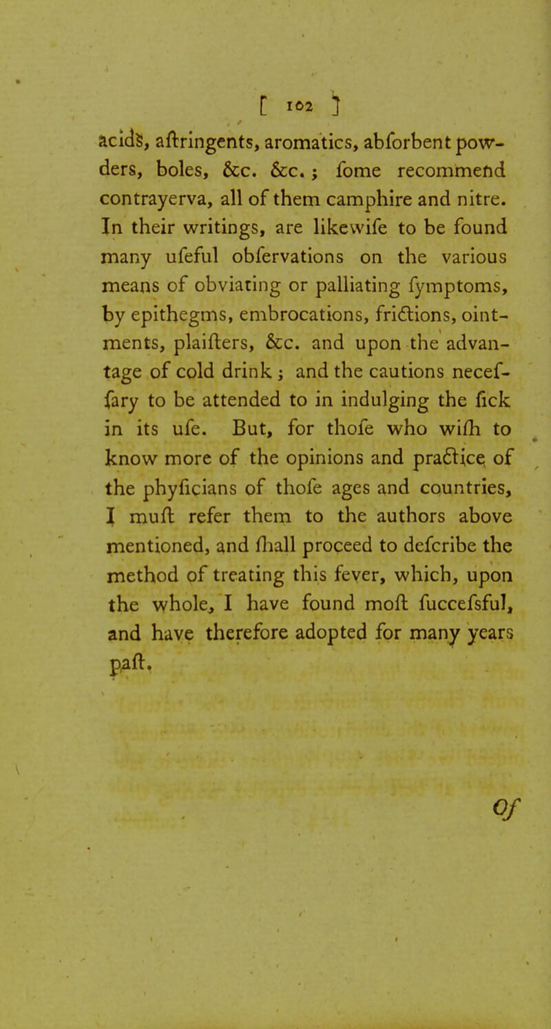 C >2 ) acids, aftringents, aromatics, abforbent pow- ders, boles, &c. &c.; fome recommend contrayerva, all of them camphire and nitre. In their writings, are likewife to be found many ufeful obfervations on the various means of obviating or palliating fymptoms, by epithegms, embrocations, frictions, oint- ments, plaifters, &c. and upon the advan- tage of cold drink ; and the cautions necef- fary to be attended to in indulging the fick in its ufe. But, for thofe who wifh to know more of the opinions and practice, of the phyficians of thofe ages and countries, I muft refer them to the authors above mentioned, and mall proceed to defcribe the method of treating this fever, which, upon the whole, I have found moft fuccefsful, and have therefore adopted for many years paft. Of