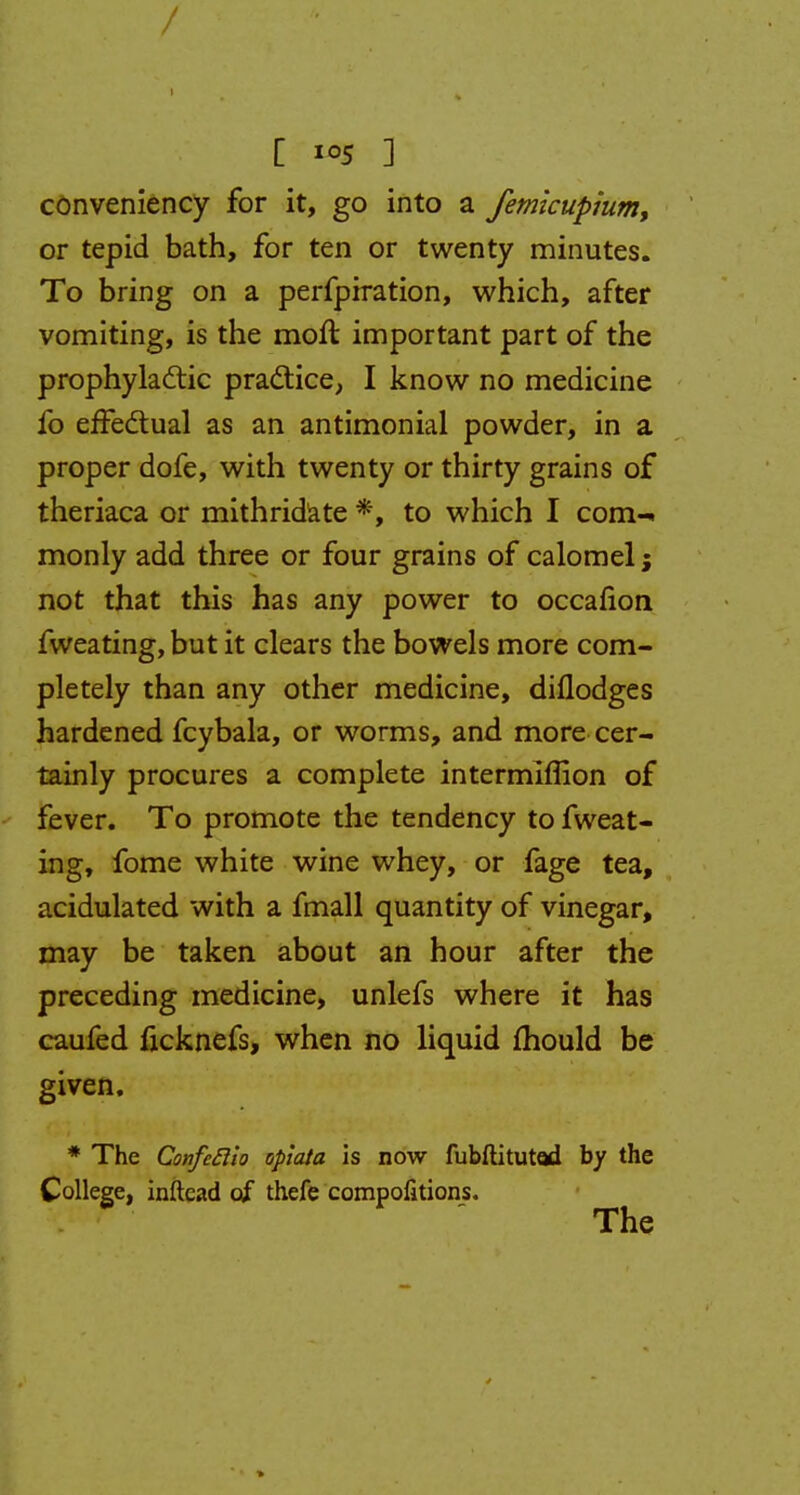 [ 5 ] conveniency for it, go into a femicupium, or tepid bath, for ten or twenty minutes. To bring on a perfprration, which, after vomiting, is the moft important part of the prophylactic practice, I know no medicine fo effectual as an antimonial powder, in a proper dofe, with twenty or thirty grains of theriaca or mithridate *, to which I com-, monly add three or four grains of calomel; not that this has any power to occafion fweating, but it clears the bowels more com- pletely than any other medicine, diflodges hardened fcybala, or worms, and more cer- tainly procures a complete intermiflion of fever. To promote the tendency to fweat- ing, fome white wine whey, or fage tea, acidulated with a fmall quantity of vinegar, may be taken about an hour after the preceding medicine, unlefs where it has caufed ficknefs, when no liquid mould be given. * The Confiftio oplata is now fubftitutod by the College, inftead of thefe compofitions. The