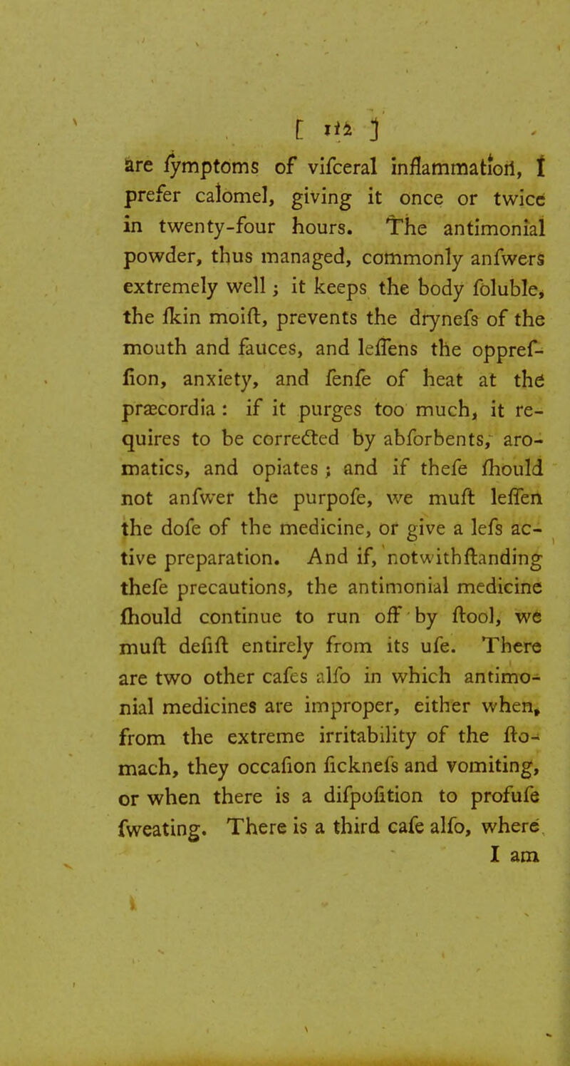 prefer calomel, giving it once or twice in twenty-four hours. 'The antimonial powder, thus managed, commonly anfwers extremely well; it keeps the body foluble* the fltin moift, prevents the drynefs of the mouth and fauces, and leffens the oppref- fion, anxiety, and fenfe of heat at the praecordia : if it purges too much, it re- quires to be corrected by abforbents, aro- matics, and opiates ; and if thefe mould not anfwer the purpofe, we muft leffen the dofe of the medicine, or give a lefs ac- tive preparation. And if, notwithftanding thefe precautions, the antimonial medicine mould continue to run off by ftool, we muft defift entirely from its ufe. There are two other cafes alfo in which antimo- nial medicines are improper, either when, from the extreme irritability of the fto- mach, they occafion ficknefs and vomiting, or when there is a difpofition to profufe fweating. There is a third cafe alfo, where I am