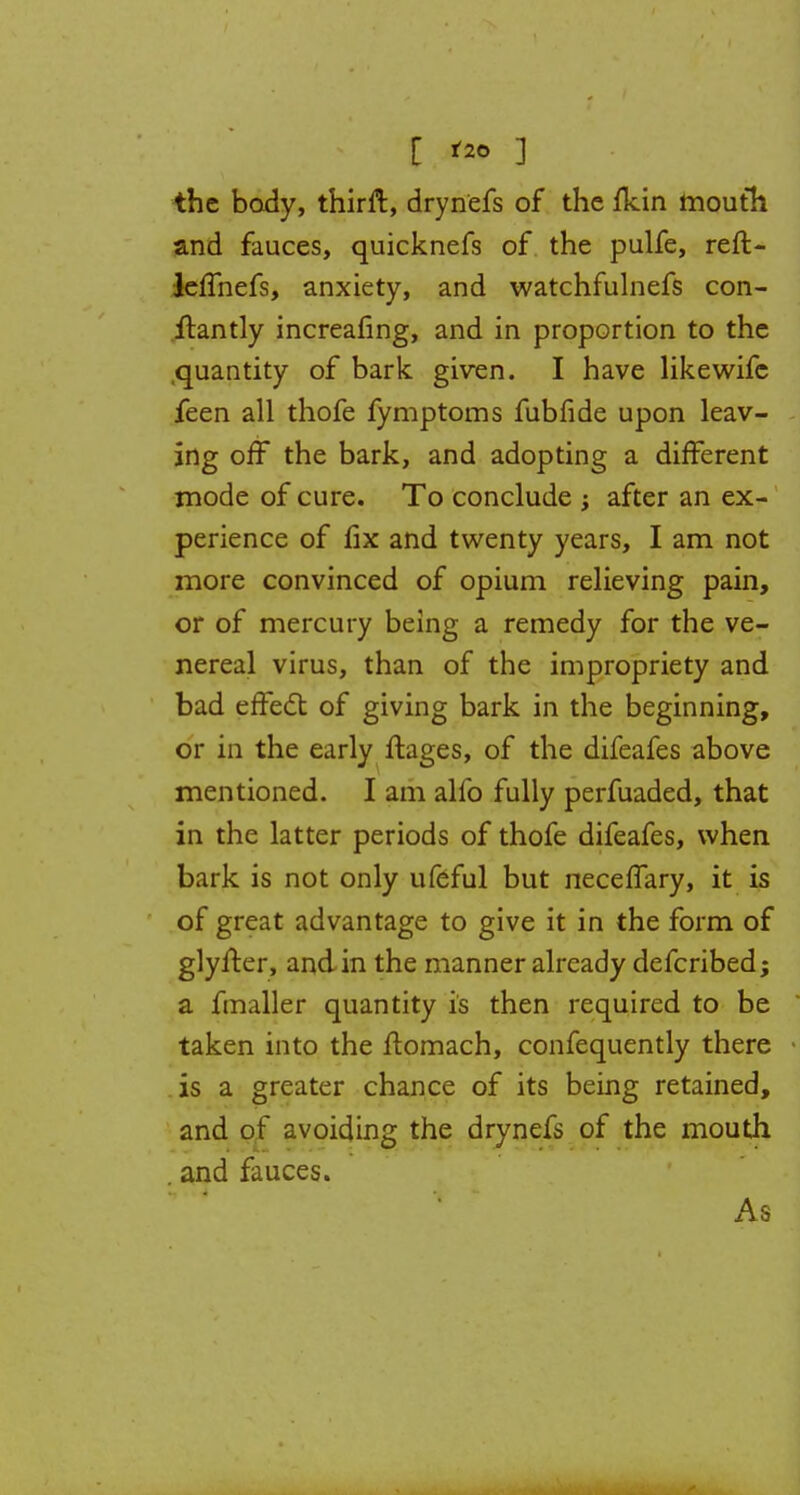 [ '*> 3 the body, thirft, drynefs of the fkin mouth and fauces, quicknefs of the pulfe, reft- leffhefs, anxiety, and watchfulnefs con- ftantly increafing, and in proportion to the .quantity of bark given. I have likewifc feen all thofe fymptoms fubfide upon leav- ing off the bark, and adopting a different mode of cure. To conclude ; after an ex- perience of fix and twenty years, I am not more convinced of opium relieving pain, or of mercury being a remedy for the ve- nereal virus, than of the impropriety and bad effect of giving bark in the beginning, or in the early ftages, of the difeafes above mentioned. I am alfo fully perfuaded, that in the latter periods of thofe difeafes, when bark is not only ufeful but necelfary, it is of great advantage to give it in the form of glyfter, and in the manner already defcribed; a fmaller quantity is then required to be taken into the ftomach, confequently there .is a greater chance of its being retained, and of avoiding the drynefs of the mouth . and fauces. As