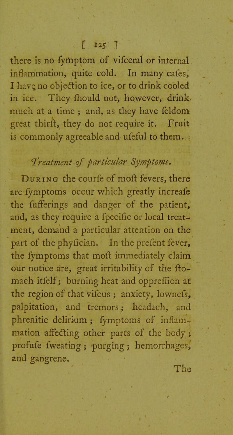 there is no fymptom of vifceral or internal inflammation, quite cold. In many cafes, I have, no objection to ice, or to drink cooled in ice. They mould not, however, drink- much at a time ; and, as they have feldom great thirft, they do not require it. Fruit is commonly agreeable and ufeful to them. treatment of particular Symptoms. During the courfe of moft fevers, there are fymptoms occur which greatly increafe the fufferings and danger of the patient, and, as they require a fpecific or local treat- ment, demand a particular attention on the part of the phyfician. In the prefent fever, the fymptoms that moft immediately claim our notice are, great irritability of the fto- mach itfelf; burning heat and oppreffion at the region of that vifcus anxiety, lownefs, palpitation, and tremors; headach, and phrenitic delirium; fymptoms of inflamr mation affecting other parts of the body; profufe fweating; purging; hemorrhages, and gangrene. The /