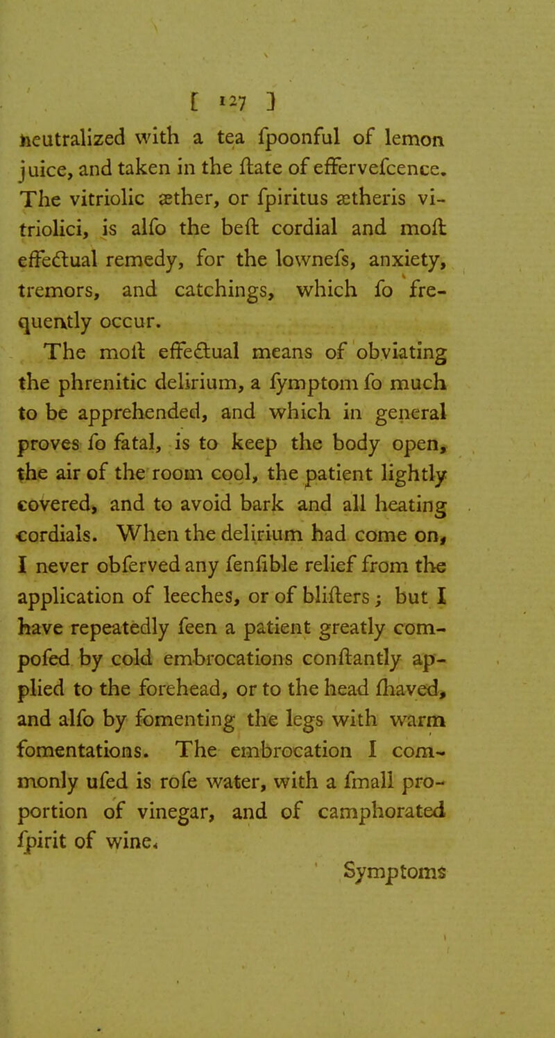 E m 3 neutralized with a tea fpoonful of lemon juice, and taken in the flate of effervefcence. The vitriolic sether, or fpiritus astheris vi- triolici, is alfo the beft cordial and molt effectual remedy, for the lownefs, anxiety, tremors, and catchings, which fo fre- quently occur. The molt effectual means of obviating the phrenitic delirium, a fymptom fo much to be apprehended, and which in general proves fo fatal, is to keep the body open, the air of the room cool, the patient lightly covered, and to avoid bark and all heating cordials. When the delirium had come on, I never obferved any fenfible relief from the application of leeches, or of blifters; but I have repeatedly feen a patient greatly com- pofed by cold embrocations conftantly ap- plied to the forehead, or to the head fhaved, and alfo by fomenting the legs with warm fomentations. The embrocation I com- monly ufed is rofe water, with a fmali pro- portion of vinegar, and of camphorated fpirit of wine. Symptoms