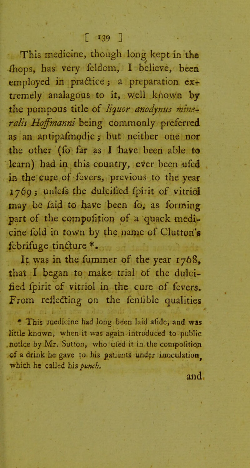 C *39 ] This medicine, though long kept in the (hops, has very feldom, I believe, been employed in practice; a preparation ex- tremely analagous to it, well known by the pompous title of liquor anodynus mine- ralis Hoffmanni being commonly preferred as an antipafmodjc 3 but neither one nor the other (fo far as I have been able to learn) had in this country, ever been ufed in the cure of fevers, previous to the year 1769; unlefs the dulcified fpirit of vitriol may be faid to have keen fo, as forming part of the compofition of a quack medi- cine fold in town by the name of Clutton's febrifuge tincture *. It was in the fummer of the year 1768, that I began to make trial of the dulci- fied fpirit of vitriol in the cure of fevers. From reflecting on the fenlible qualities * This medicine had long been laid afide, and was little known, when it was again introduced to public notice by Mr. Sutton, who ufed it in the composition of a drink he gave to his patients under inoculation^ which he called his punch, and