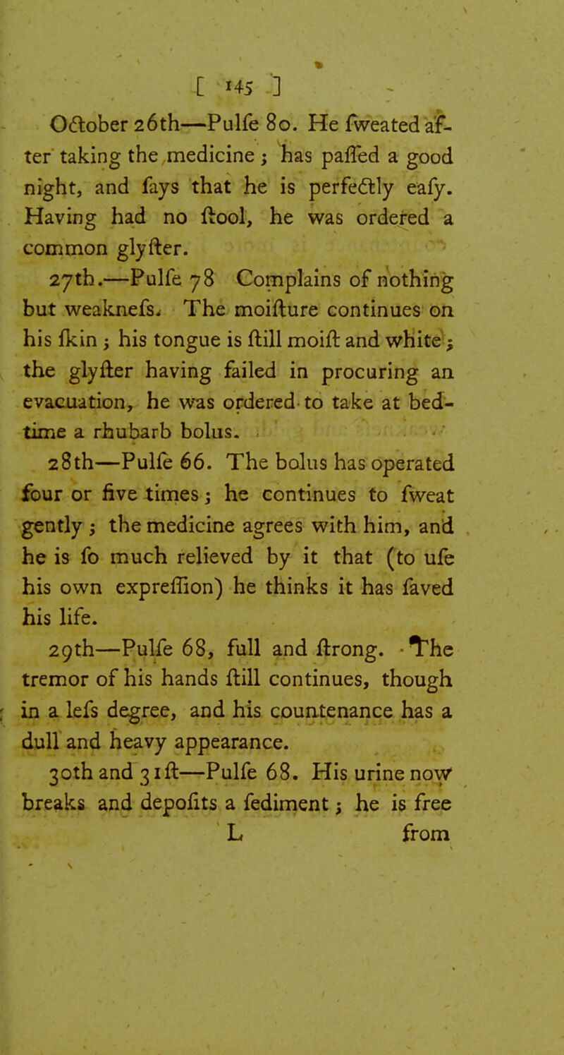 [ Hi 3 Oftober 26th—Pulfe 80. He fweated af- ter taking the medicine ; has paffed a good night, and fays that he is perfectly eafy. Having had no ftool, he was ordered a common glyfter. 27th.—Pulfe 78 Complains of nothing but weaknefs. The moifture continues on his fkin ; his tongue is ftill moift and white; the glyfter having failed in procuring an evacuation, he was ordered to take at bed- time a rhubarb bolus. 28th—PuUe 66. The bolus has operated four or five times he continues to fweat gently ; the medicine agrees with him, and he is fo much relieved by it that (to ufe his own expreffion) he thinks it has faved his life. 29th—Pulfe 68, full and ftrong. The tremor of his hands ftill continues, though : in a lefs degree, and his countenance has a dull and heavy appearance. 3othand3ift—Pulfe 68. Hisurinenow breaks and depofits a fediment; he is free L from