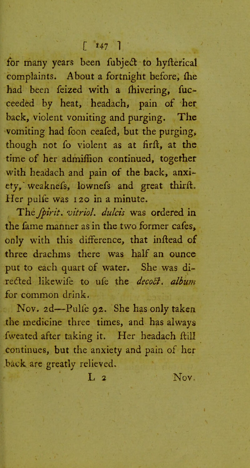 for many years been fubjedr. to hyfterical complaints. About a fortnight before, {he had been feized with a fhivering, fuo ceeded by heat, headach, pain of her back, violent vomiting and purging. The vomiting had foon ceafed, but the purging, though not fo violent as at firft, at the time of her admifiion continued, together with headach and pain of the back, anxi- ety, weaknefs, lownefs and great thirft. Her pulfe was 120 in a minute. The fpirit. 'vitriol, dulcis was ordered in the fame manner as in the two former cafes, only with this difference, that inftead of three drachms there was half an ounce put to each quart of water. She was di- rected likewife to ufe the decoSi. album for common drink. Nov. 2d—Pulfe 92. She has only taken the medicine three times, and has always fweated after taking it. Her headach ftill continues, but the anxiety and pain of her buck are greatly relieved. L 2 Nov,