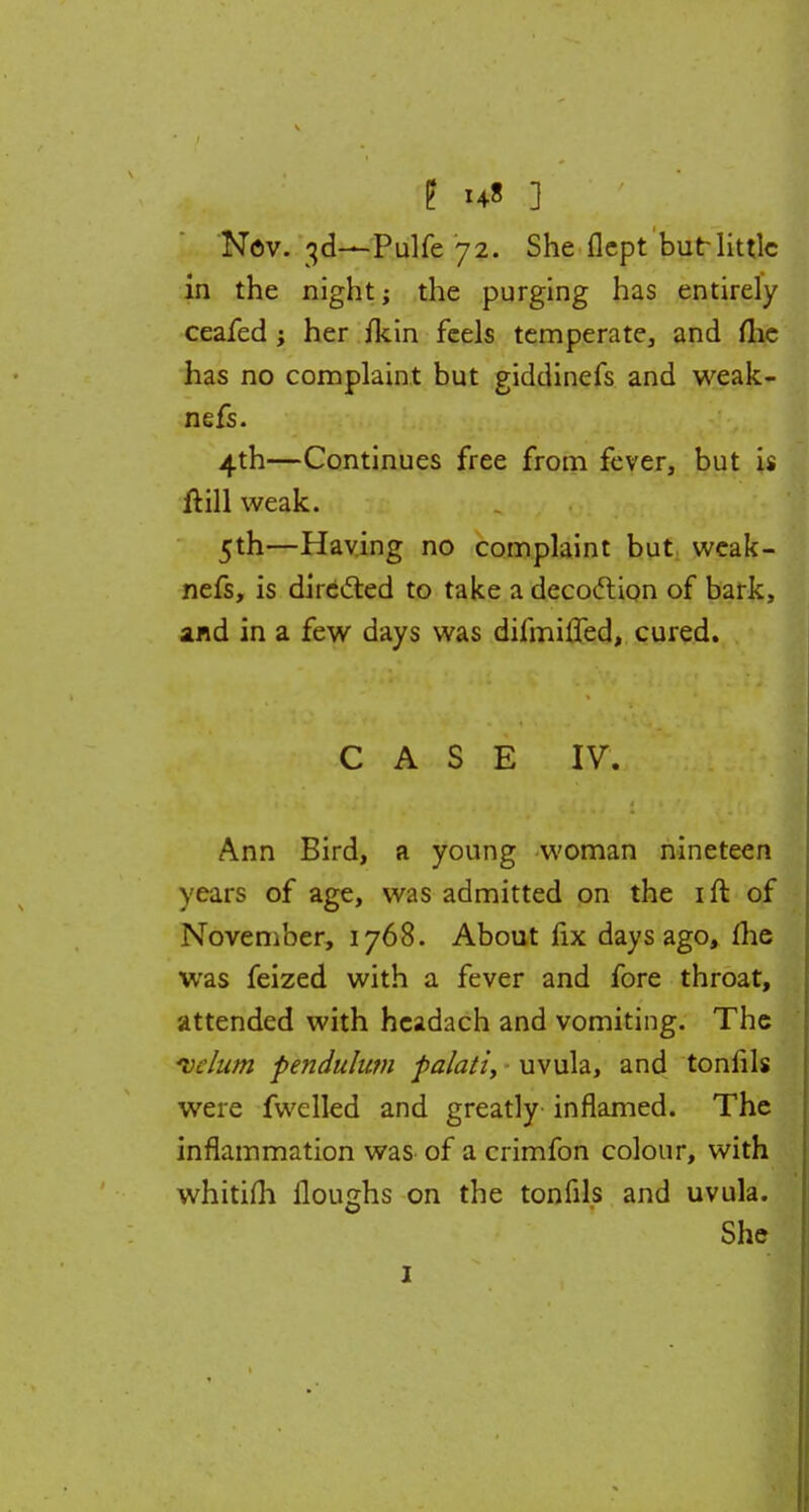 g 148 ] Nov. 3d—Pulfe 72. She flept but little in the night; the purging has entirely ceafed ; her fkin feels temperate, and me has no complaint but giddinefs and weak- nefs. 4th—Continues free from fever, but is ft ill weak. 5th—Having no complaint but weak- nefs, is directed to take a decoclion of bark, and in a few days was difmifled, cured. CASE IV. Ann Bird, a young woman nineteen years of age, was admitted on the ift of November, 1768. About fix days ago, (he was feized with a fever and fore throat, attended with hcadach and vomiting. The *vclum pendulum palati, uvula, and tonfils were fwelled and greatly inflamed. The inflammation was of a crimfon colour, with whitifh Houghs on the tonfils and uvula. She