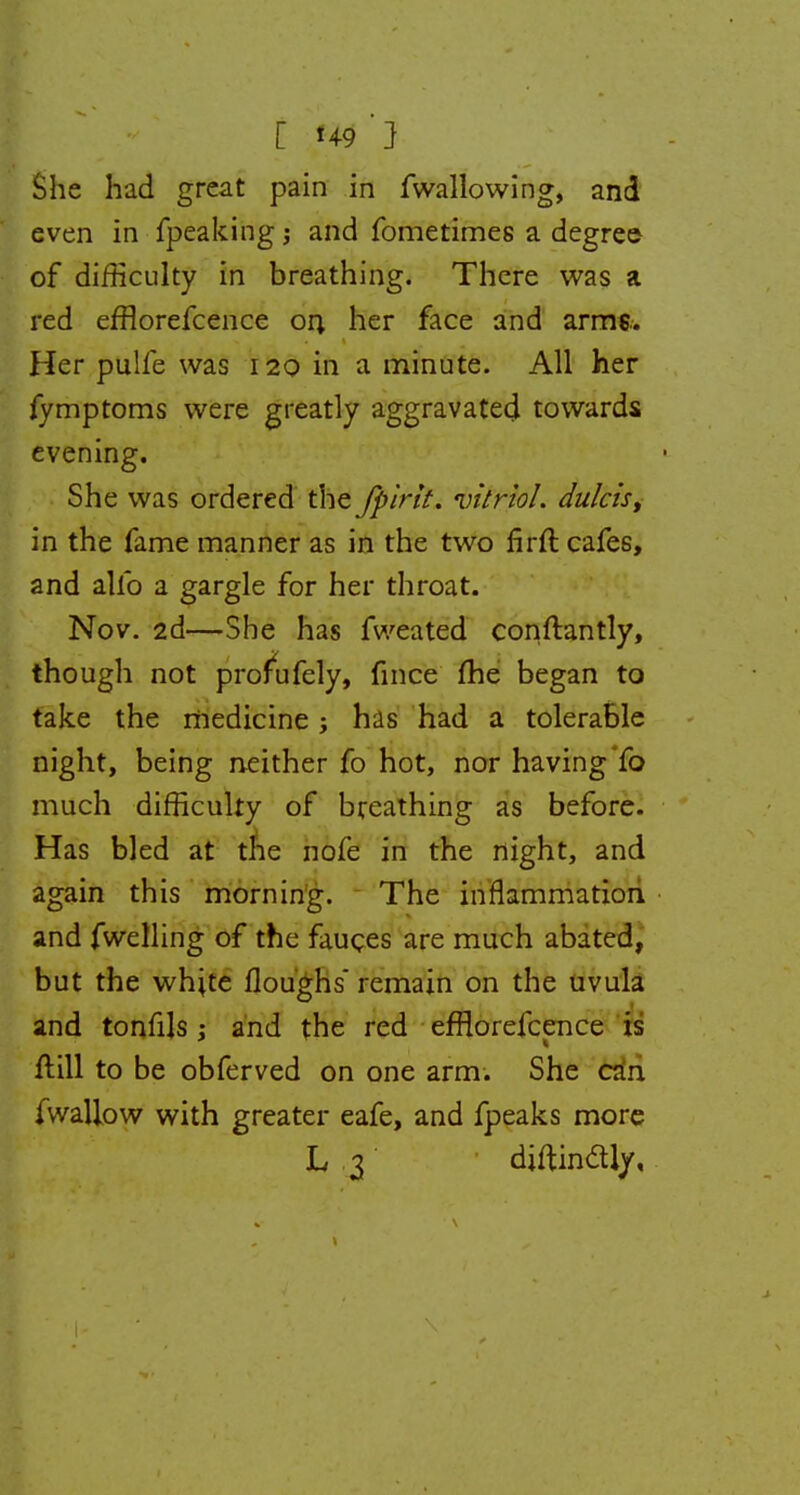 [ H9 ' } She had great pain in fwallowing, and even in fpeaking; and fometimes a degree of difficulty in breathing. There was a red efflorefcence on her face and arms. Her pulfe was 120 in a minute. All her fymptoms were greatly aggravated towards evening. She was ordered the /pint, vitriol, dulcis, in the fame manner as in the two firft cafes, and alio a gargle for her throat. Nov. 2d—She has fweated conftantly, though not profufely, fmce fhe began to take the medicine; has had a tolerable night, being neither fo hot, nor having fo much difficulty of breathing as before. Has bled at the nofe in the night, and again this morning. The inflammation and fwelling of the fauces are much abated, but the white floughs' remain on the uvula and tonfils; and the red efflorefcence is ftill to be obferved on one arm. She can fwallow with greater eafe, and fpeaks more L3 diftindly.