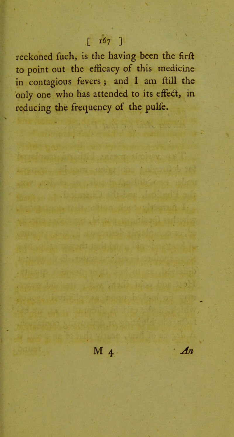 [ *7 3 reckoned fuch, is the having been the firfk to point out the efficacy of this medicine in contagious fevers; and I am ftill the only one who has attended to its effect, in reducing the frequency of the pulfe. An