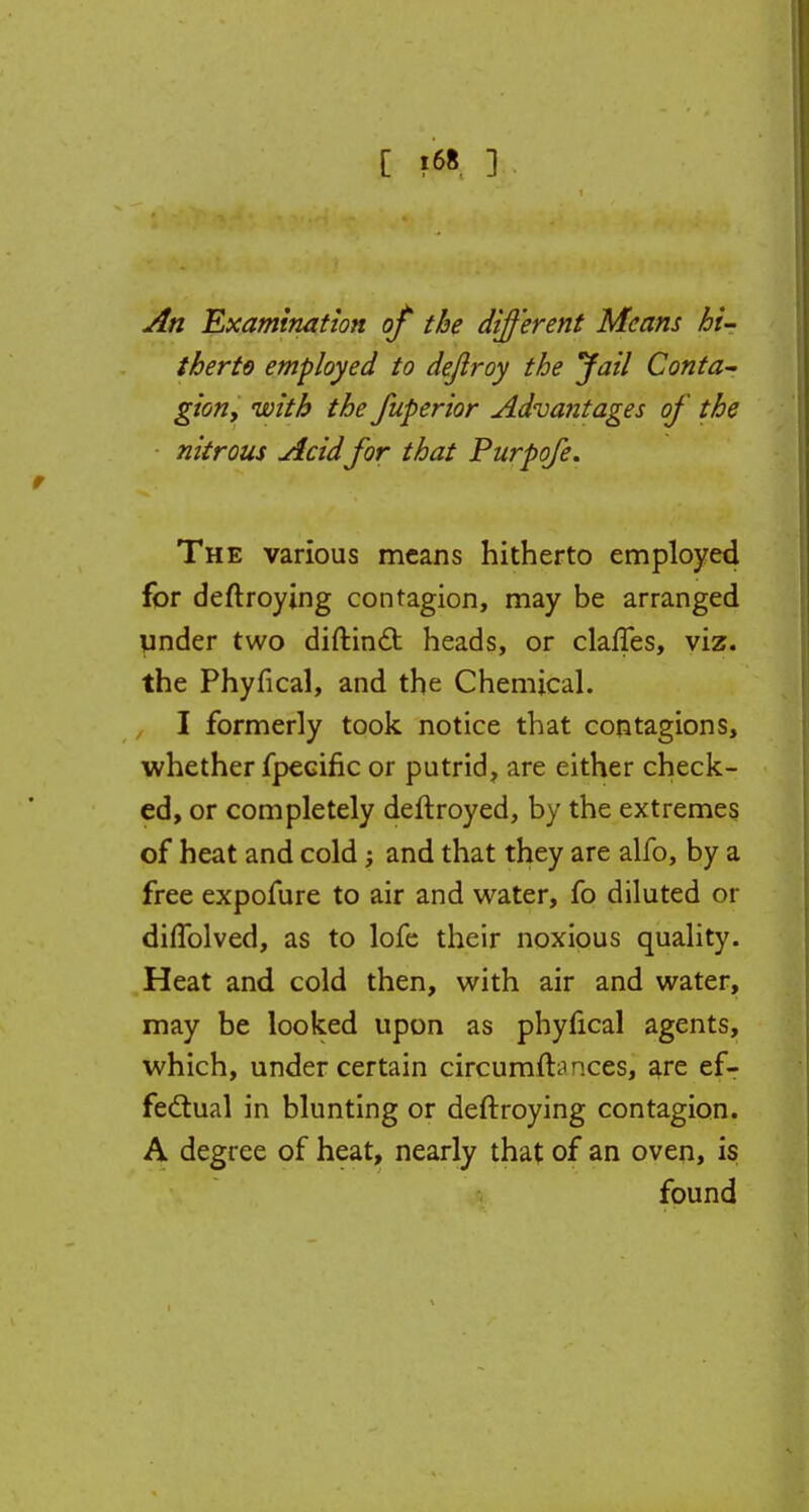 C ?68 ] An Examination of the different Means hi- therto employed to dejiroy the Jail Conta- gion, with the fuperior Advantages of the nitrous Acidfor that Purpofe. The various means hitherto employed for deftroying contagion, may be arranged under two diftinct heads, or claffes, viz. the Phyfical, and the Chemical. I formerly took notice that contagions, whether fpecific or putrid, are either check- ed, or completely deftroyed, by the extremes of heat and cold; and that they are alfo, by a free expofure to air and water, fo diluted or dilfolved, as to lofe their noxious quality. Heat and cold then, with air and water, may be looked upon as phyfical agents, which, under certain circumfbnces, are ef- fectual in blunting or deftroying contagion. A degree of heat, nearly that of an oven, is found