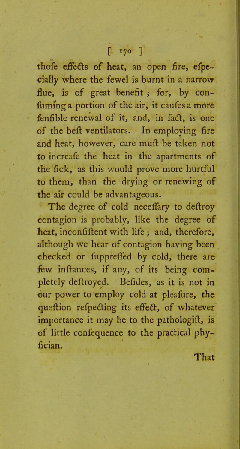 thofe effects of heat, an open fire, efpe- cially where the fewel is burnt in a narrow flue, is of great benefit ; for, by con- fuming a portion of the air, it caufes a more fenfible renewal of it, and, in fadl, is one of the beft ventilators. In employing fire and heat, however, care mull be taken not to increafe the heat in the apartments of the fick, as this would prove more hurtful to them, than the drying or renewing of the air could be advantageous. The degree of cold neceffary to deftroy contagion is probably, like the degree of heat, inconfiftent with life ? and, therefore, although we hear of contagion having been checked or fuppreffed by cold, there are few inftances, if any, of its being com- pletely deflroyed. Belides, as it is not in our power to employ cold at pleafure, the queftion refpecling its efFecl:, of whatever importance it may be to the pathologist, is of little confequence to the practical phy- fician. That