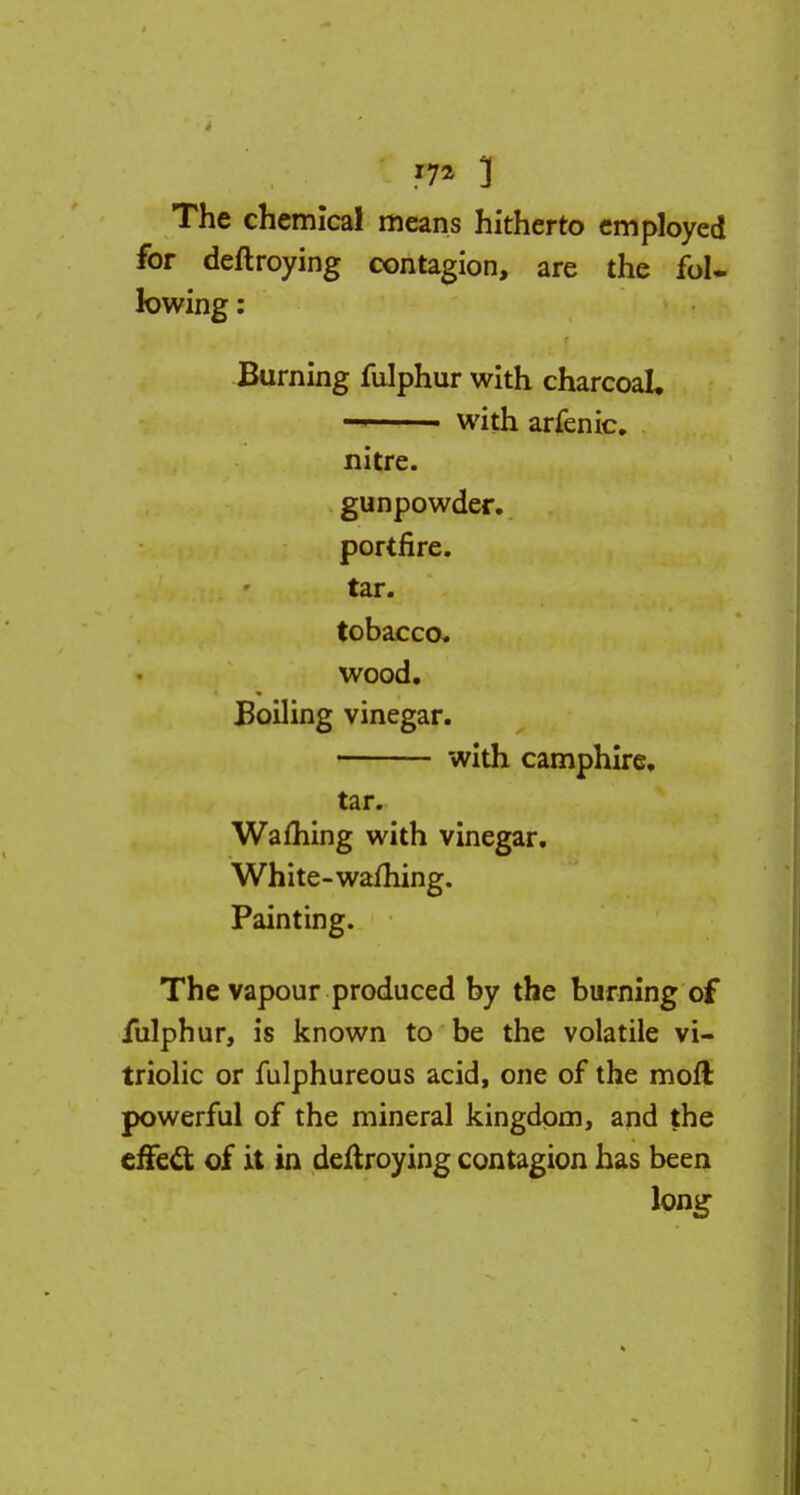 The chemical means hitherto employed for deftroying contagion, are the fol- lowing : Burning fulphur with charcoal, with arfenic. nitre. gunpowder. portfire. tar. tobacco, wood. Boiling vinegar. with camphire, tar. Warning with vinegar. White-warning. Painting. The vapour produced by the burning of fulphur, is known to be the volatile vi- triolic or fulphureous acid, one of the moil powerful of the mineral kingdom, and the effect of it in destroying contagion has been long