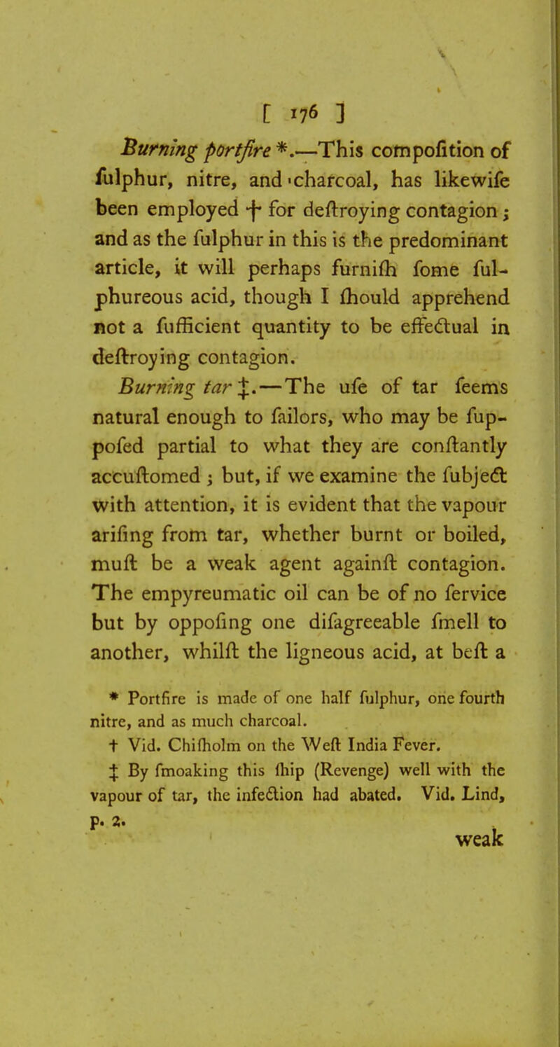 Burning portfire *.—This compofition of fulphur, nitre, and'charcoal, has likewife been employed -f- for deftroying contagion; and as the fulphur in this is the predominant article, it will perhaps furnifh fome ful- phureous acid, though I mould apprehend not a fufficient quantity to be effectual in deftroying contagion. Burning tar \.—The ufe of tar feems natural enough to failors, who may be fup- pofed partial to what they are conftantly accuftomed ; but, if we examine the fubjecT: with attention, it is evident that the vapour arifing from tar, whether burnt or boiled, mull be a weak agent againft contagion. The empyreumatic oil can be of no fervice but by oppofing one difagreeable fmell to another, whilft the ligneous acid, at beft a * Portfire is made of one half fulphur, one fourth nitre, and as much charcoal. t Vid. Chifholm on the Weft India Fever. \ By fmoaking this (hip (Revenge) well with the vapour of tar, the infection had abated. Vid. Lind,