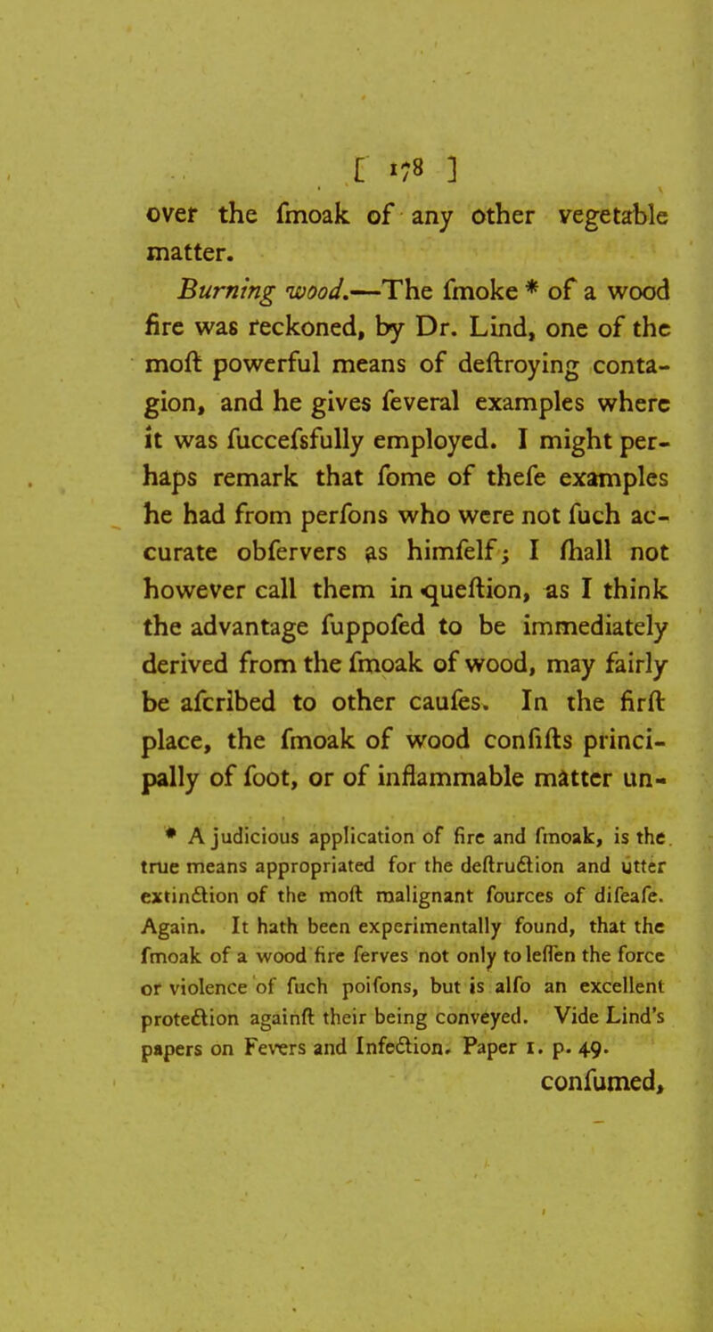 £ 78 ] over the fmoak of any other vegetable matter. Burning wood.—The fmoke * of a wood fire was reckoned, by Dr. Lind, one of the moft powerful means of deftroying conta- gion, and he gives feveral examples where it was fuccefsfully employed. I might per- haps remark that fome of thefe examples he had from perfons who were not fuch ac- curate obfervers as himfelf; I mail not however call them in <queftion, as I think the advantage fuppofed to be immediately derived from the fmoak of wood, may fairly be afcrlbed to other caufes. In the firft place, the fmoak of wood confifts princi- pally of foot, or of inflammable matter un- * A judicious application of fire and fmoak, is the true means appropriated for the deftruction and utter extinction of the moft malignant fources of difeafe. Again. It hath been experimentally found, that the fmoak of a wood fire ferves not only to leflen the force or violence of fuch poifons, but is alfo an excellent protection againft their being conveyed. Vide Lind's papers on Fevers and Infection. Paper I. p. 49. confumed,